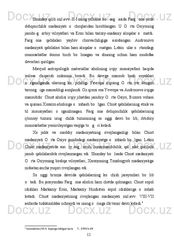 Shunday qilib mil.avv. II-I ming yilliklar bo sag asida Farg ona yirik  
dehqonchilik   madaniyati   o choqlaridan   hisoblangan.   U   O rta   Osiyoning	
 
janubi-g arbiy   viloyatlari   va   Eron   bilan   tarixiy-madaniy   aloqalar   o rnatdi.	
 
Farg ona   qabilalari   yaylov   chorvachiligiga   asoslangan   Andronovo	

madaniyati  qabilalari  bilan ham  aloqalar  o rnatgan.  Lekin   ular  o rtasidagi	
 
munosabatlar   doimo   tinch   bo lmagan   va   shuning   uchun   ham   mudofaa	

devorlari qurilgan. 
Mavjud   antropologik   materiallar   aholining   irqiy   xususiyatlari   haqida
xulosa   chiqarish   imkonini   beradi.   Bu   davrga   mansub   bosh   suyaklari
o rganilganda   ularning   ko pchiligi   Yevropa   irqining   O rta   yer   dengizi	
  
tarmog iga mansubligi aniqlandi. Oz qismi esa Yevropa va Andronovo irqiga	

mansubdir. Chust  aholisi  irqiy jihatdan janubiy O rta Osiyo, Buxoro vohasi	

va qisman Xorazm aholisiga o xshash bo lgan. Chust qabilalarning etnik va	
 
til   xususiyatlari   o rganilmagan.   Farg ona   dehqonchilik   qabilalarining	
 
ijtimoiy   tuzumi   urug chilik   tuzumining   so nggi   davri   bo lib,   ibtidoiy	
  
munosabatlar yemirilayotgan vaqtga to g ri keladi. 	
 
Xo jalik   va   moddiy   madaniyatning   rivojlanganligi   bilan   Chust	

madaniyati   O rta   Osiyo   janubidagi   madaniyatga   o xshash   bo lgan.   Lekin	
  
Chust   madaniyatida   sun iy   sug orish,   hunarmandchilik,   qal alar   qurilishi	
  
janub   qabilalaridek   rivojlanmagan   edi.   Shunday   bo lsada   Chust   madaniyati	

O rta   Osiyoning   boshqa   viloyatlari,  Xorazmning  Tozabogyob   madaniyatiga	

nisbatan ancha yuqori rivojlangan edi. 
So nggi   bronza   davrida   qabilalarning   ko chish   jarayonlari   bo lib	
  
o tadi. Bu jarayondan Farg ona aholisi ham chetda qolmagan. Chust  sopol	
 
idishlari   Markaziy   Eron,   Markaziy   Hindiston   sopol   idishlariga   o xshab	

ketadi.   Chust   madaniyatining   rivojlangan   madaniyati   mil.avv.   VIII-VII
asrlarda tushkunlikka uchraydi va uning o rniga ilk temir davri keladi.	
 6
6
 Isomiddinov M.H. Sopolga bitilgan tarix.   T., 1993	
  b-69
12 