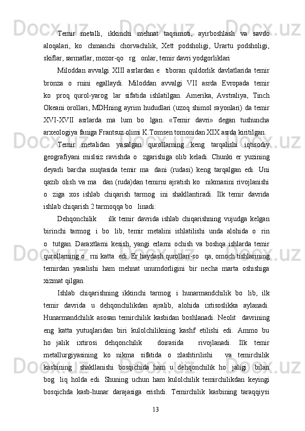 Temir   metalli,   ikkinchi   mehnat   taqsimoti,   ayirboshlash   va   savdo
aloqalari,   ko chmanchi   chorvachilik,   Xett   podsholigi,   Urartu   podsholigi,
skiflar, sarmatlar, mozor-qo rg onlar, temir davri yodgorliklari	
 
Miloddan   avvalgi   XIII   asrlardan   e tiboran   quldorlik   davlatlarida   temir	

bronza   o rnini   egallaydi.   Miloddan   avvalgi   VII   asrda   Evropada   temir	

ko proq   qurol-yarog lar   sifatida   ishlatilgan.   Amerika,   Avstraliya,   Tinch	
 
Okeani  orollari, MDHning ayrim hududlari (uzoq shimol rayonlari)  da temir
XVI-XVII   asrlarda   ma lum   bo lgan.   «Temir   davri»   degan   tushuncha	
 
arxeologiya faniga Frantsuz olimi K.Tomsen tomonidan XIX asrda kiritilgan. 
Temir   metalidan   yasalgan   qurollarning   keng   tarqalishi   iqtisodiy
geografiyani   mislsiz   ravishda   o zgarishiga   olib   keladi.   Chunki   er   yuzining	

deyarli   barcha   nuqtasida   temir   ma dani   (rudasi)   keng   tarqalgan   edi.   Uni	

qazib   olish   va   ma dan   (ruda)dan   temirni   ajratish   ko nikmasini   rivojlanishi	
 
o ziga   xos   ishlab   chiqarish   tarmog ini   shakllantiradi.   Ilk   temir   davrida	
 
ishlab chiqarish 2 tarmoqqa bo linadi:	

Dehqonchilik     ilk   temir   davrida   ishlab   chiqarishning   vujudga   kelgan	

birinchi   tarmog i   bo lib,   temir   metalini   ishlatilishi   unda   alohida   o rin	
  
o tutgan.   Daraxtlarni   kesish,   yangi   erlarni   ochish   va   boshqa   ishlarda   temir	

qurollarning o rni katta  edi. Er haydash qurollari-so qa, omoch tishlarining	
 
temirdan   yasalishi   ham   mehnat   unumdorligini   bir   necha   marta   oshishiga
xizmat qilgan.
Ishlab   chiqarishning   ikkinchi   tarmog i   hunarmandchilik   bo lib,   ilk	
 
temir   davrida   u   dehqonchilikdan   ajralib,   alohida   ixtisoslikka   aylanadi.
Hunarmandchilik   asosan   temirchilik   kasbidan   boshlanadi.   Neolit     davrining
eng   katta   yutuqlaridan   biri   kulolchilikning   kashf   etilishi   edi.   Ammo   bu
ho jalik   ixtirosi   dehqonchilik     doirasida     rivojlanadi.   Ilk   temir	

metallurgiyasining   ko nikma   sifatida   o zlashtirilishi     va   temirchilik	
 
kasbining     shakllanishi   bosqichida   ham   u   dehqonchilik   ho jaligi     bilan	

bog liq   holda   edi.   Shuning   uchun   ham   kulolchilik   temirchilikdan   keyingi	

bosqichda   kasb-hunar   darajasiga   erishdi.   Temirchilik   kasbining   taraqqiysi
13 