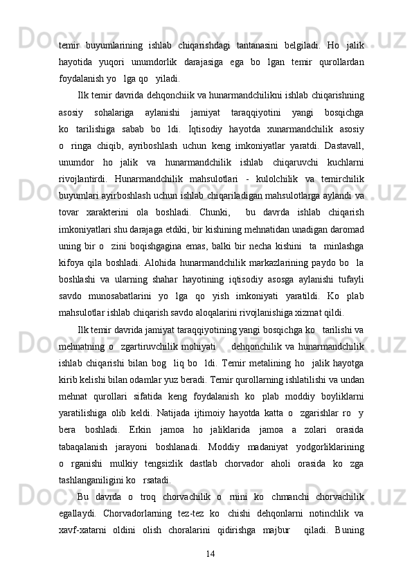 temir   buyumlarining   ishlab   chiqarishdagi   tantanasini   belgiladi.   Ho jalik
hayotida   yuqori   unumdorlik   darajasiga   ega   bo lgan   temir   qurollardan	

foydalanish yo lga qo yiladi.	
 
Ilk temir davrida dehqonchiik va hunarmandchilikni ishlab chiqarishning
asosiy   sohalariga   aylanishi   jamiyat   taraqqiyotini   yangi   bosqichga
ko tarilishiga   sabab   bo ldi.   Iqtisodiy   hayotda   xunarmandchilik   asosiy	
 
o ringa   chiqib,   ayriboshlash   uchun   keng   imkoniyatlar   yaratdi.   Dastavall,

unumdor   ho jalik   va   hunarmandchilik   ishlab   chiqaruvchi   kuchlarni	

rivojlantirdi.   Hunarmandchilik   mahsulotlari   -   kulolchilik   va   temirchilik
buyumlari ayirboshlash uchun ishlab chiqariladigan mahsulotlarga aylandi va
tovar   xarakterini   ola   boshladi.   Chunki,     bu   davrda   ishlab   chiqarish
imkoniyatlari shu darajaga etdiki, bir kishining mehnatidan unadigan daromad
uning   bir   o zini   boqishgagina   emas,   balki   bir   necha   kishini     ta minlashga	
 
kifoya   qila   boshladi.   Alohida   hunarmandchilik   markazlarining   paydo   bo la	

boshlashi   va   ularning   shahar   hayotining   iqtisodiy   asosga   aylanishi   tufayli
savdo   munosabatlarini   yo lga   qo yish   imkoniyati   yaratildi.   Ko plab	
  
mahsulotlar ishlab chiqarish savdo aloqalarini rivojlanishiga xizmat qildi.
Ilk temir davrida jamiyat taraqqiyotining yangi bosqichga ko tarilishi va	

mehnatning   o zgartiruvchilik   mohiyati     dehqonchilik   va   hunarmandchilik	
 
ishlab   chiqarishi   bilan   bog liq   bo ldi.   Temir   metalining   ho jalik   hayotga	
  
kirib kelishi bilan odamlar yuz beradi. Temir qurollarning ishlatilishi va undan
mehnat   qurollari   sifatida   keng   foydalanish   ko plab   moddiy   boyliklarni	

yaratilishiga   olib   keldi.   Natijada   ijtimoiy   hayotda   katta   o zgarishlar   ro y	
 
bera   boshladi.   Erkin   jamoa   ho jaliklarida   jamoa   a zolari   orasida	
 
tabaqalanish   jarayoni   boshlanadi.   Moddiy   madaniyat   yodgorliklarining
o rganishi   mulkiy   tengsizlik   dastlab   chorvador   aholi   orasida   ko zga	
 
tashlanganiligini ko rsatadi.	

Bu   davrda   o troq   chorvachilik   o rnini   ko chmanchi   chorvachilik
  
egallaydi.   Chorvadorlarning   tez-tez   ko chishi   dehqonlarni   notinchlik   va	

xavf-xatarni   oldini   olish   choralarini   qidirishga   majbur     qiladi.   Buning
14 