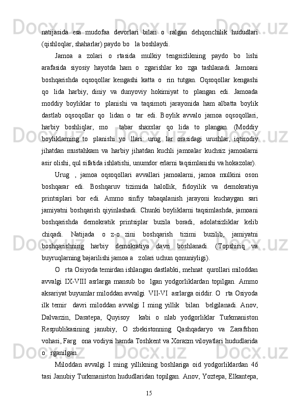 natijasida   esa   mudofaa   devorlari   bilan   o ralgan   dehqonchilik   hududlari
(qishloqlar, shaharlar) paydo bo la boshlaydi.	

Jamoa   a zolari   o rtasida   mulkiy   tengsizlikning   paydo   bo lishi	
  
arafasida   siyosiy   hayotda   ham   o zgarishlar   ko zga   tashlanadi.   Jamoani	
 
boshqarishda   oqsoqollar   kengashi   katta   o rin   tutgan.   Oqsoqollar   kengashi	

qo lida   harbiy,   diniy   va   dunyoviy   hokimiyat   to plangan   edi.   Jamoada	
 
moddiy   boyliklar   to planishi   va   taqsimoti   jarayonida   ham   albatta   boylik	

dastlab   oqsoqollar   qo lidan   o tar   edi.   Boylik   avvalo   jamoa   oqsoqollari,
 
harbiy   boshliqlar,   mo tabar   shaxslar   qo lida   to plangan.   (Moddiy
  
boyliklarning   to planishi   yo llari:   urug lar   orasidagi   urushlar,   iqtisodiy	
  
jihatdan   mustahkam   va   harbiy   jihatdan   kuchli   jamoalar   kuchsiz   jamoalarni
asir olishi, qul sifatida ishlatishi, unumdor erlarni taqsimlanishi va hokazolar).
Urug ,   jamoa   oqsoqollari   avvallari   jamoalarni,   jamoa   mulkini   oson	

boshqarar   edi.   Boshqaruv   tizimida   halollik,   fidoyilik   va   demokratiya
printsiplari   bor   edi.   Ammo   sinfiy   tabaqalanish   jarayoni   kuchaygan   sari
jamiyatni   boshqarish   qiyinlashadi.   Chunki   boyliklarni   taqsimlashda,   jamoani
boshqarishda   demokratik   printsiplar   buzila   boradi,   adolatsizliklar   kelib
chiqadi.   Natijada   o z-o zini   boshqarish   tizimi   buzilib,   jamiyatni	
 
boshqarishning   harbiy   demokratiya   davri   boshlanadi.   (Topshiriq   va
buyruqlarning bajarilishi jamoa a zolari uchun qonuniyligi).	

O rta Osiyoda temirdan ishlangan dastlabki, mehnat  qurollari miloddan	

avvalgi   IX-VIII   asrlarga   mansub   bo lgan   yodgorliklardan   topilgan.   Ammo	

aksariyat buyumlar miloddan avvalgi  VII-VI  asrlarga oiddir. O rta Osiyoda	

ilk   temir     davri   miloddan   avvalgi   I   ming   yillik     bilan     belgilanadi.   Anov,
Dalvarzin,   Daratepa,   Quyisoy     kabi   o nlab   yodgorliklar   Turkmaniston	

Respublikasining   janubiy,   O zbekistonning   Qashqadaryo   va   Zarafshon	

vohasi, Farg ona vodiysi hamda Toshkent va Xorazm viloyatlari hududlarida	

o rganilgan.	

Miloddan   avvalgi   I   ming   yillikning   boshlariga   oid   yodgorliklardan   46
tasi Janubiy Turkmaniston hududlaridan topilgan. Anov, Yoztepa, Elkantepa,
15 