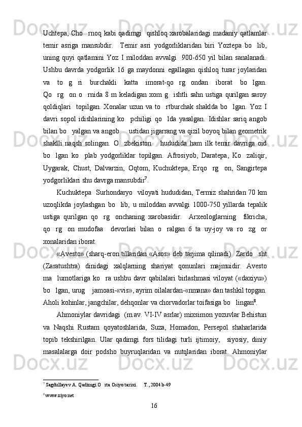 Uchtepa, Cho rnoq kabi qadimgi   qishloq xarobalaridagi madaniy qatlamlar
temir   asriga   mansubdir.     Temir   asri   yodgorliklaridan   biri   Yoztepa   bo lib,	

uning   quyi   qatlamini   Yoz   I   miloddan   avvalgi     900-650   yil   bilan   sanalanadi.
Ushbu   davrda   yodgorlik   16   ga   maydonni   egallagan   qishloq   turar   joylaridan
va   to g ri   burchakli   katta   imorat-qo rg ondan   iborat   bo lgan.	
    
Qo rg on o rnida 8 m  keladigan xom  g ishtli  sahn  ustiga  qurilgan saroy	
   
qoldiqlari     topilgan.   Xonalar   uzun   va   to rtburchak   shaklda   bo lgan.   Yoz   I	
 
davri   sopol   idishlarining   ko pchiligi   qo lda   yasalgan.   Idishlar   sariq   angob	
 
bilan bo yalgan va angob     ustidan jigarrang va qizil boyoq bilan geometrik	

shaklli   naqsh   solingan.   O zbekiston       hududida   ham   ilk   temir   davriga   oid	

bo lgan   ko plab   yodgorliklar   topilgan.   Afrosiyob,   Daratepa,   Ko zaliqir,	
  
Uygarak,   Chust,   Dalvarzin,   Oqtom,   Kuchuktepa,   Erqo rg on,   Sangirtepa	
 
yodgorliklari shu davrga mansubdir 7
. 
Kuchuktepa   Surhondaryo   viloyati hududidan, Termiz shahridan 70 km
uzoqlikda   joylashgan   bo lib,   u   miloddan   avvalgi   1000-750   yillarda   tepalik	

ustiga   qurilgan   qo rg onchaning   xarobasidir.     Arxeologlarning     fikricha,	
 
qo rg on   mudofaa     devorlari   bilan   o ralgan   6   ta   uy-joy   va   ro zg or	
    
xonalaridan iborat. 
«Avesto» (sharq-eron tillaridan «Asos» deb tarjima qilinadi)   Zardo sht	

(Zaratushtra)   dinidagi   xalqlarning   shariyat   qonunlari   majmuidir.   Avesto
ma lumotlariga   ko ra   ushbu   davr   qabilalari   birlashmasi   viloyat   («daxiyu»)	
 
bo lgan, urug  jamoasi-«vis», ayrim oilalardan-«nmana» dan tashkil topgan.
 
Aholi kohinlar, jangchilar, dehqonlar va chorvadorlar toifasiga bo lingan	
 8
.
Ahmoniylar davridagi  (m.av. VI-IV asrlar) mixsimon yozuvlar Behistun
va   Naqshi   Rustam   qoyatoshlarida,   Suza,   Homadon,   Persepol   shaharlarida
topib   tekshirilgan.   Ular   qadimgi   fors   tilidagi   turli   ijtimoiy,     siyosiy,   diniy
masalalarga   doir   podsho   buyruqlaridan   va   nutqlaridan   iborat.   Ahmoniylar
7
  Sagdullayev A. Qadimgi O rta Osiyo tarixi.   T., 2004.b-49	
 
8
  www.ziyo.net
16 