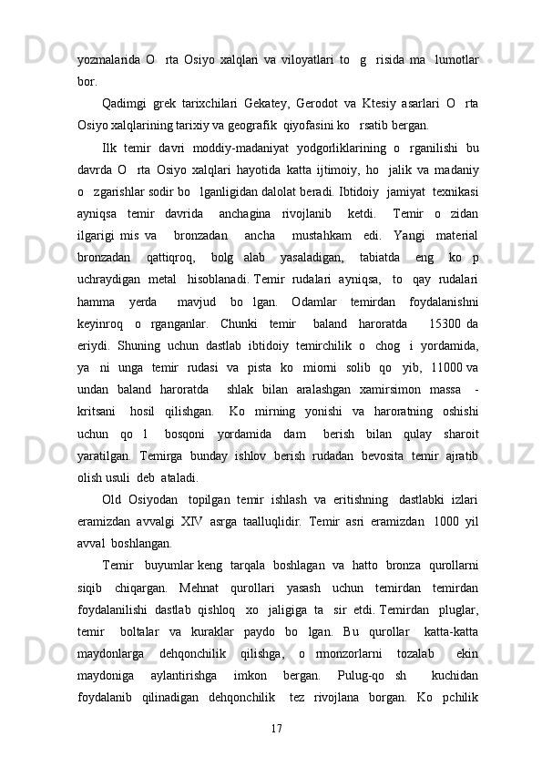yozmalarida   O rta   Osiyo   xalqlari   va   viloyatlari   to g risida   ma lumotlar   
bor. 
Qadimgi   grek   tarixchilari   Gekatey,   Gerodot   va   Ktesiy   asarlari   O rta	

Osiyo xalqlarining tarixiy va geografik  qiyofasini ko rsatib bergan.	

Ilk   temir   davri   moddiy-madaniyat   yodgorliklarining   o rganilishi   bu	

davrda   O rta   Osiyo   xalqlari   hayotida   katta   ijtimoiy,   ho jalik   va   madaniy	
 
o zgarishlar sodir bo lganligidan dalolat beradi. Ibtidoiy  jamiyat  texnikasi	
 
ayniqsa     temir     davrida       anchagina     rivojlanib       ketdi.       Temir     o zidan	

ilgarigi   mis   va       bronzadan       ancha       mustahkam     edi.     Yangi     material
bronzadan     qattiqroq,     bolg alab     yasaladigan,     tabiatda     eng     ko p	
 
uchraydigan  metal   hisoblanadi. Temir  rudalari  ayniqsa,   to qay  rudalari	

hamma     yerda       mavjud     bo lgan.     Odamlar     temirdan     foydalanishni	

keyinroq     o rganganlar.     Chunki     temir       baland     haroratda     15300   da	
 
eriydi.  Shuning  uchun  dastlab  ibtidoiy  temirchilik  o chog i  yordamida,	
 
ya ni   unga   temir   rudasi    va   pista   ko miorni   solib   qo yib,   11000 va	
  
undan   baland   haroratda       shlak   bilan   aralashgan    xamirsimon   massa      -
kritsani       hosil     qilishgan.       Ko mirning     yonishi     va     haroratning     oshishi	

uchun     qo l       bosqoni     yordamida     dam       berish     bilan     qulay     sharoit	

yaratilgan.  Temirga  bunday  ishlov  berish  rudadan  bevosita  temir  ajratib
olish usuli  deb  ataladi.
Old  Osiyodan   topilgan  temir  ishlash  va  eritishning   dastlabki  izlari
eramizdan  avvalgi  XIV  asrga  taalluqlidir.  Temir  asri  eramizdan   1000  yil
avval  boshlangan.
Temir     buyumlar keng   tarqala   boshlagan   va   hatto   bronza   qurollarni
siqib     chiqargan.     Mehnat     qurollari     yasash     uchun     temirdan     temirdan
foydalanilishi  dastlab  qishloq   xo jaligiga  ta sir  etdi. Temirdan   pluglar,	
 
temir       boltalar     va     kuraklar     paydo     bo lgan.     Bu     qurollar       katta-katta	

maydonlarga     dehqonchilik     qilishga,     o rmonzorlarni     tozalab       ekin

maydoniga     aylantirishga     imkon     bergan.     Pulug-qo sh       kuchidan	

foydalanib     qilinadigan     dehqonchilik       tez     rivojlana     borgan.     Ko pchilik	

17 
