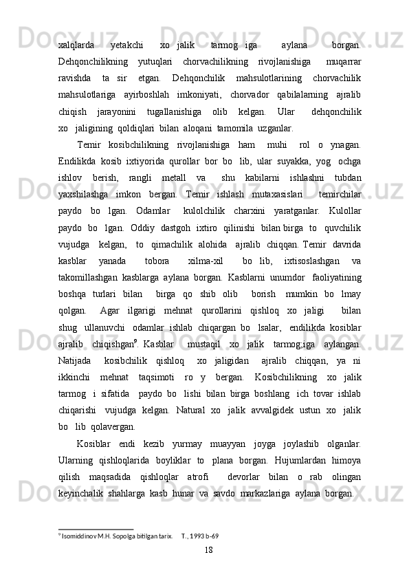 xalqlarda     yetakchi     xo jalik     tarmog iga       aylana       borgan. 
Dehqonchilikning     yutuqlari     chorvachilikning     rivojlanishiga       muqarrar
ravishda     ta sir     etgan.     Dehqonchilik     mahsulotlarining     chorvachilik	

mahsulotlariga     ayirboshlah     imkoniyati,     chorvador     qabilalarning     ajralib
chiqish     jarayonini     tugallanishiga     olib     kelgan.     Ular       dehqonchilik
xo jaligining  qoldiqlari  bilan  aloqani  tamomila  uzganlar.	

Temir     kosibchilikning     rivojlanishiga     ham       muhi       rol     o ynagan.	

Endilikda  kosib  ixtiyorida  qurollar  bor  bo lib,  ular  suyakka,  yog ochga	
 
ishlov     berish,     rangli     metall     va       shu     kabilarni     ishlashni     tubdan
yaxshilashga     imkon     bergan.     Temir     ishlash     mutaxasislari     temirchilar	

paydo     bo lgan.     Odamlar       kulolchilik     charxini     yaratganlar.     Kulollar	

paydo   bo lgan.   Oddiy   dastgoh   ixtiro   qilinishi   bilan birga   to quvchilik
 
vujudga     kelgan,     to qimachilik   alohida     ajralib   chiqqan. Temir   davrida	

kasblar     yanada       tobora       xilma-xil       bo lib,     ixtisoslashgan     va	

takomillashgan  kasblarga  aylana  borgan.  Kasblarni  unumdor   faoliyatining
boshqa    turlari     bilan         birga    qo shib     olib        borish      mumkin    bo lmay	
 
qolgan.       Agar     ilgarigi     mehnat     qurollarini     qishloq     xo jaligi         bilan	

shug ullanuvchi   odamlar  ishlab  chiqargan  bo lsalar,   endilikda  kosiblar	
 
ajralib     chiqishgan 9
.   Kasblar       mustaqil     xo jalik     tarmog;iga     aylangan.	

Natijada       kosibchilik     qishloq       xo jaligidan       ajralib     chiqqan,     ya ni	
 
ikkinchi     mehnat     taqsimoti     ro y     bergan.     Kosibchilikning     xo jalik	
 
tarmog i  sifatida    paydo  bo lishi  bilan  birga  boshlang ich  tovar  ishlab	
  
chiqarishi     vujudga   kelgan.   Natural   xo jalik   avvalgidek   ustun   xo jalik	
 
bo lib  qolavergan.	

Kosiblar     endi     kezib     yurmay     muayyan     joyga     joylashib     olganlar.
Ularning   qishloqlarida   boyliklar   to plana   borgan.   Hujumlardan   himoya	

qilish     maqsadida     qishloqlar     atrofi         devorlar     bilan     o rab     olingan	

keyinchalik  shahlarga  kasb  hunar  va  savdo  markazlariga  aylana  borgan.
9
 Isomiddinov M.H. Sopolga bitilgan tarix.   T., 1993	
  b-69
18 