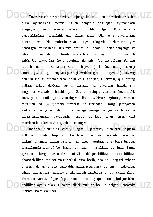 Tovar  ishlab  chiqarishning   vujudga  kelishi  bilan mahsulotlarning  bir
qismi     ayirboshlash     uchun       ishlab     chiqarila     boshlagan,     ayirboshlash
kengaygan     va       hayotiy     zarurat     bo lib     qolgan.     Kosiblar   endi
ayriboshlashsiz       tirikchilik     qila     olmas     edilar.     Ular     o z     buyumlarini	

qishloq     xo jalik     mahsulotlariga       ayirboshlaganlar.     Hamisha     yuz	

beradigan   ayirboshlash   umumiy   qiymat     o lchovini   ishlab chiqishga   va	

ishlab     chiquvchilar     o rtasida     vositachilarning     paydo     bo lishiga   olib	
 
keldi.   Uy   hayvonlari    keng  yoyilgan  ekvivalent   bo lib  qolgan.  Pulning	

lotincha   nomi    pecinia    (pecis    hayvon ),   Hindistonnning     hozirgi	
    
zamon   pul   birligi   rupiya (qadimgi hindcha   gira    hayvon )     buning	
   
dalilidir. Ba zi  bir  xalqlarda   nodir  chig anoqlar,  fil  suyagi,  qushlarning	
 
patlari,     kakao     dukkati,     quyma     metallar     va     buyumlar     hamda     shu
singarilar  ekvivalent   hisoblangan.   Savdo   sotiq  vositachilari  keyinchalik	

savdogarlar     sinflariga     aylanishgan.     Bu     uchinchi     ijtimoiy     mehnat

taqsimoti     edi.     U     ijtimoiy     sinflarga     bo linishdan     ilgarigi     jamiyatdan

sinfiy     jamiyatga     o tish     o tish     davriga     yuzaga     kelgan     va     bora-bora	
 
mustahkamlangan.     Savdogarlar     paydo     bo lishi     bilan     birga     chet	

mamlakatlar bilan  savdo  qilish  boshlangan.
Ibtidoiy     tuzumning     asosiy     negizi     -   jamoaviy     mehnatni     vujudga
keltirgan     ishlab     chiqaruvch     kuchlarning     nihoyat     darajada     qoloqligi,
mehnat  unumdorligining  pastligi,  iste mol    vositalarining   tekis  barobar	

taqsimlanishi   mavjud   bo lsada,     bu   tuzum   mustahkam   bo lgan.   Temir	
 
qurollar     keng     tarqalishi     tufayli     dehqonchilikda,     kosibchilikda,
chorvachilikda   mehnat   unumdorligi   osha   borib,   ana   shu   negizni   tubdan
o zgartirdi     va     o sha     vaziyatda     ancha   progressiv     bo lgan       individual	
  
ishlab  chiqarishga  - xususiy  o zkashtirish  manbaiga   o tish  uchun  shart-	
 
sharoitlar  yaratdi.  Ilgari  faqat   katta  jamoaning  qo lidan  keladigan ishni	

endilikda  ayrim  oilaning  bajara  olishi  mumkin  bo lib  qolgan.  Jamoaviy

mehnat   hojat  qolmadi.
19 