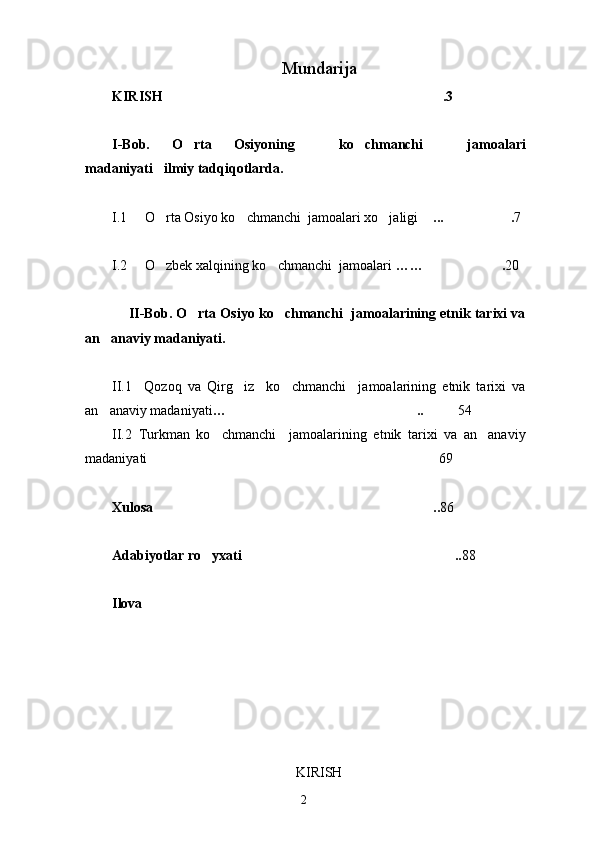 Mundarija
KIRISH .3
I-Bob.   O rta   Osiyoning     ko chmanchi     jamoalari	
 
madaniyati ilmiy tadqiqotlarda.	

I.1     O rta Osiyo ko chmanchi  jamoalari xo jaligi 
   ... .	  7 
I.2     O zbek xalqining ko chmanchi  jamoalari 	
  …… .	 20
     II-Bob. O rta Osiyo ko chmanchi  jamoalarining etnik tarixi va	
 
an anaviy madaniyati.	

II.1     Qozoq   va   Qirg iz     ko chmanchi     jamoalarining   etnik   tarixi   va	
 
an anaviy madaniyati	
 … ..	  54
II.2   Turkman   ko chmanchi     jamoalarining   etnik   tarixi   va   an anaviy	
 
madaniyati  69
Xulosa ..	
 86
Adabiyotlar ro yxati ..	
  88
Ilova
KIRISH
2 