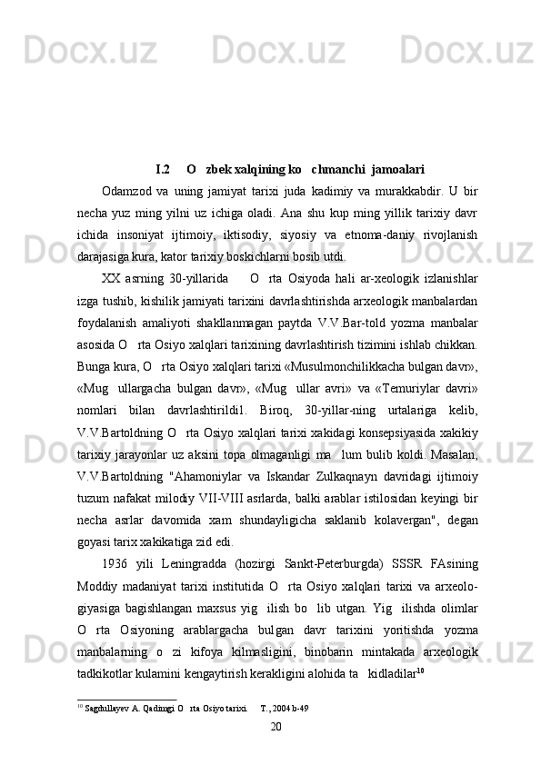 I.2     O zbek xalqining ko chmanchi  jamoalari 
Odamzod   va   uning   jamiyat   tarixi   juda   kadimiy   va   murakkabdir.   U   bir
necha   yuz   ming   yilni   uz   ichiga   oladi.   Ana   shu   kup   ming   yillik   tarixiy   davr
ichida   insoniyat   ijtimoiy,   iktisodiy,   siyosiy   va   etnoma-daniy   rivojlanish
darajasiga kura, kator tarixiy boskichlarni bosib utdi.
XX   asrning   30-yillarida     O rta   Osiyoda   hali   ar-xeologik   izlanishlar	
 
izga tushib, kishilik jamiyati tarixini davrlashtirishda arxeologik manbalardan
foydalanish   amaliyoti   shakllanmagan   paytda   V.V.Bar-told   yozma   manbalar
asosida O rta Osiyo xalqlari tarixining davrlashtirish tizimini ishlab chikkan.	

Bunga kura, O rta Osiyo xalqlari tarixi «Musulmonchilikkacha bulgan davr»,	

«Mug ullargacha   bulgan   davr»,   «Mug ullar   avri»   va   «Temuriylar   davri»	
 
nomlari   bilan   davrlashtirildi1.   Biroq,   30-yillar-ning   urtalariga   kelib,
V.V.Bartoldning O rta Osiyo xalqlari tarixi xakidagi konsepsiyasida xakikiy	

tarixiy   jarayonlar   uz   aksini   topa   olmaganligi   ma lum   bulib   koldi.   Masalan,	

V.V.Bartoldning   "Ahamoniylar   va   Iskandar   Zulkaqnayn   davridagi   ijti moiy
tuzum nafakat milodiy VII-VIII  asrlarda, balki  arablar istilosidan keyingi bir
necha   asrlar   davomida   xam   shundayligicha   saklanib   kolavergan",   degan
goyasi tarix xakikatiga zid edi.
1936   yili   Leningradda   (hozirgi   Sankt-Peterburgda)   SSSR   FAsining
Moddiy   madaniyat   tarixi   institutida   O rta   Osiyo   xalqlari   tarixi   va   arxeolo-	

giyasiga   bagishlangan   maxsus   yig ilish   bo lib   utgan.   Yig ilishda   olimlar	
  
O rta   Osiyoning   arablargacha   bul	
 gan   davr   tarixini   yoritishda   yozma
manbalarning   o zi   kifoya   kilmasligini,   binobarin   mintakada   arxeolo	
 gik
tadkikotlar kulamini kengaytirish kerakligini alohida ta kidladilar	
 10
 
10
  Sagdullayev A. Qadimgi O rta Osiyo tarixi.   T., 2004.b-49	
 
20 