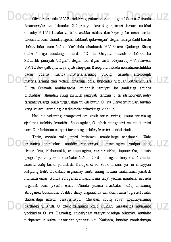 Olimlar   orasida   V.V.Bartoldning   yukorida   zikr   etilgan   "O rta   Osiyoda
Axamoniylar   va   Iskandar   Zulqarnayn   davridagi   ijtimoii   tuzum   nafakat
milodiy   VII-V1II   asrlarda,   balki   arablar   istilosi-dan   keyingi   bir   necha   asrlar
davomida xam shundayligicha saklanib qolavergan" degan fikriga dadil karshi
chikuvchilar   xam   buldi.   Yirilishda   akademik   V.V.Struve   Qadimgi   Sharq
materiallariga   asoslangan   holda,   "O rta   Osiyoda   musulmonchilikkacha	

kuldorlik   jamiyati   bulgan",   degan   fikr   ilgari   surdi.   Keyinroq   V.V.Struveni
S.P.Tolstov qattiq himoya qilib chiq-qan. Biroq, mintakada musulmonchilikka
qadar   yozma   manba   materiallarining   yukligi   hamda   arxeologik
materiallarning   xali   yetarli   emasligi   bois,   kupchilik   yigilish   katnashchilari
O rta   Osiyoda   arablargacha   qul	
 dorlik   jamiyati   bo ganligiga   shubha	
bildirdilar.   Shundan   sung   kishilik   jamiyati   tarixini   5   ta   ijti moiy-iktisodiy
farmatsiyalarga bulib urganishga uti-lib butun O rta Osiyo xududlari buylab	

keng kulamli arxeologik tadkikotlar utkazishga kirishildi.
Har   bir   xalqning   etnogenezi   va   etnik   tarixi   uning   umum   tarixining
ajralmas   tarkibiy   kismidir.   Shuningdek,   O zbek   etnogenezi   va   etnik   tarixi	

xam O zbekiston xalqlari tarixining tarkibiy kismini tashkil etadi.	

Tarix,   avvalo   xalq   tarixi   birlamchi   manbalarga   asoslanadi.   Xalq
tarixining   manbalari   moddiy   madaniyat   arxeologiya   yodgorliklari,	

etnografiya,   tilshunoslik,   antropologiya,   numizmatika,   toponi mika,   tarixiy
geografiya   va   yozma   manbalar   bulib,   ulardan   olingan   ilmiy   ma lumotlar	

asosida   xalq   tarixi   yaratiladi.   Etnogenez   va   etnik   tarixni,   ya ni   muayyan	

xalqning   kelib   chikishini   urganmay   turib,   uning   tarixini   mukammal   yaratish
mumkin emas. Bunda etnogenez muammosini faqat yozma manbalar asosida
urganish   xam   yetarli   emas.   Chunki   yozma   man balar,   xalq   tarixining
etnogenez boskichini  obek tiv ilmiy urganishda  xar  doim  xam  tugri  xulosalar
chikarishga   imkon   beravermaydi.   Masalan,   sobiq   so vet   xokimiyatining
dastlabki   yillarida   O zbek   xalqining   kelib   chikishi   masalasida   muammo	

yechimiga   O rta   Osiyodagi   etnosiyosiy   vaziyat   xisobga   olinmay,   mutlako	

turkparastlik   nuktai   nazaridan   yondashil-di.   Natijada,   bunday   yondashuvga
21 