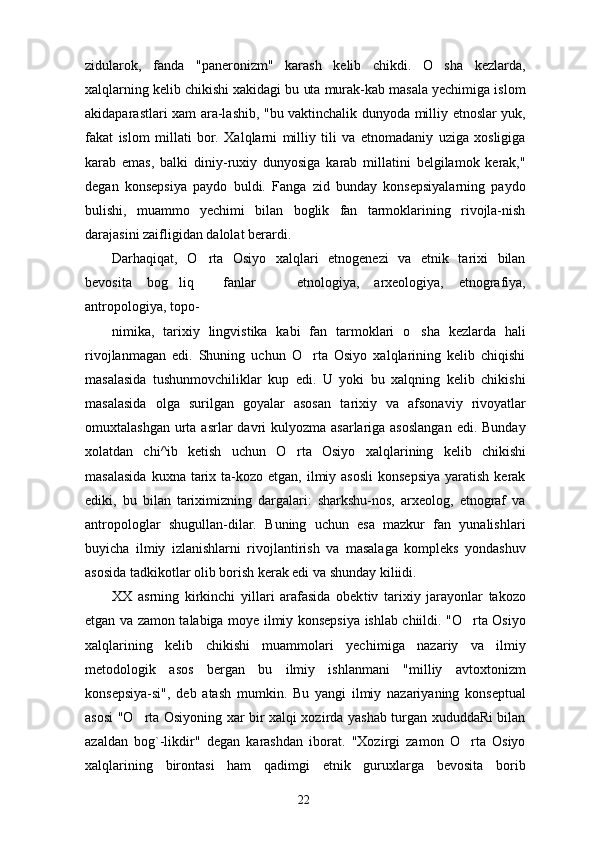 zidularok,   fanda   "paneronizm"   karash   kelib   chikdi.   O sha   kezlarda,
xalqlarning kelib chikishi xakidagi bu uta murak-kab masala yechimiga islom
akidaparastlari xam ara-lashib, "bu vaktinchalik dunyoda milliy etnoslar yuk,
fakat   islom   millati   bor.   Xalqlarni   milliy   tili   va   etnomadaniy   uziga   xosligiga
karab   emas,   balki   diniy-ruxiy   dunyosiga   karab   millatini   belgilamok   kerak,"
degan   konsepsiya   paydo   buldi.   Fanga   zid   bunday   konsepsiyalarning   paydo
bulishi,   muammo   yechimi   bilan   boglik   fan   tarmoklarining   rivojla-nish
darajasini zaifligidan dalolat berardi.
Darhaqiqat,   O rta   Osiyo   xalqlari   etnogenezi   va   etnik   tarixi   bilan	

bevosita   bog liq     fanlar     etno	
  logiya,   arxeologiya,   etnografiya,
antropologiya, topo-
nimika,   tarixiy   lingvistika   kabi   fan   tarmoklari   o sha   kezlarda   hali	

rivojlanmagan   edi.   Shuning   uchun   O rta   Osiyo   xalqlarining   kelib   chiqishi	

masalasida   tushunmovchiliklar   kup   edi.   U   yoki   bu   xalqning   kelib   chikishi
masalasida   olga   surilgan   goyalar   asosan   ta rixiy   va   afsonaviy   rivoyatlar
omuxtalashgan  urta asrlar  davri  kulyozma asarlariga asoslangan  edi. Bunday
xolatdan   chi^ib   ketish   uchun   O rta   Osiyo   xalq	
 larining   kelib   chikishi
masalasida   kuxna tarix ta-kozo  etgan,  ilmiy  asosli  konsepsiya   yaratish  kerak
ediki,   bu   bilan   tariximizning   dargalari:   sharkshu-nos,   arxeolog,   etnograf   va
antropologlar   shugullan-dilar.   Buning   uchun   esa   mazkur   fan   yunalishlari
buyicha   ilmiy   izlanishlarni   rivojlantirish   va   masalaga   kompleks   yondashuv
asosida tadkikotlar olib borish kerak edi va shunday kiliidi.
XX   asrning   kirkinchi   yillari   arafasida   obek tiv   tarixiy   jarayonlar   takozo
etgan va zamon talabiga moye ilmiy konsepsiya ishlab chiildi. "O rta Osiyo	

xalqlarining   kelib   chikishi   muammolari   yechi miga   nazariy   va   ilmiy
metodologik   asos   bergan   bu   ilmiy   ishlanmani   "milliy   avtoxtonizm
konsepsiya-si",   deb   atash   mumkin.   Bu   yangi   ilmiy   nazariyaning   konseptual
asosi "O rta Osiyoning xar bir xalqi xozirda yashab turgan xududdaRi bilan	

azaldan   bog`-likdir"   degan   karashdan   iborat.   "Xozirgi   zamon   O rta   Osiyo	

xalqlarining   birontasi   ham   qadimgi   etnik   guruxlarga   bevosita   borib
22 