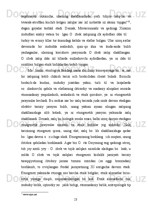 taqalmaydi.   Aksincha,   ularning   shakllanishida,   yerli   tubjoy   xalq-lar   va
tevarak-atrofdan   kuchib   kelgan   xalqlar   xar   xil   nisbatda   uz   aksini   topgan" 11
,
degan   goyalar   tashkil   etadi.   Demak,   Movarounnahr   va   qadimgi   Xorazm
xududlari   azaliy   vatani   bo lgan   O zbek   xalqining   ilk   ajdodlari   ikki   til    
turkiy va eroniy tillar tur-kumidagi kabila va elatlar bulgan. Ular uzoq asrlar
davomida   bir   xududda   aralashib,   quni-qo shni   va   kuda-anda   bulib	

yashaganlar,   ularning   korishuvi   jarayonida   O zbek   xalqi   shakllangan.	

O zbek   xalqi   ikki   xil   tillarda   suzlashuvchi   ajdodlardan,   ya ni   ikki   til	
 
soxiblari bulgan etnik birliklardan tarkib topgan.
Ma lumki, etnologiya fanidagi mana shu ilmiy konsepsiyaga ko ra, xar	
 
bir   xalqning   kelib   chikish   tarixi   uch   boskichdan   iborat   buladi.   Birinchi
boskich-da   kushni,   xududiy   jixatdan   yakin,   turli   til   va   laxjalarda
so zlashuvchi   qabila   va   elatlarning   iktisodiy   va   madaniy   aloqalari   asosida	

etnomadaniy   yaqinlashish,   aralashish   va   etnik   qorishuv,   ya ni   etnogenetik	

jarayonlar kechadi. Bu xodisa xar bir xalq tarixida juda uzok davom etadigan
obektiv   tarixiy   jarayon   bulib,   uning   yakuni   aynan   olingan   xalqning
shakllanishiga   olib   keladi,   ya ni   etnogenetik   jarayon   yakunida   xalq	

shakllanadi. Demak, xalq bu biologik xosila emas, balki uzoq davom etadigan
etnogenetik   jarayonlar   maxsuli   va   etnik   birliklar   yig indisidir.   Xalq	

tarixining   etnogenez   qismi,   uning   elat,   xalq   bo lib   shakllanishiga   qadar	

bo lgan davrni o z ichiga oladi. Etnogenizning boshlang ich nuqtasi, uning	
  
ibtidosi qabiladan boshlanadi. Agar biz O rta Osiyoning eng qadimgi utroq,	

tub   joy   axoli   yey   -   O zbek   va   tojik   xalqlari   misolida   oladigan   bo lsak,   u	
 
xolda   O zbek   va   tojik   xalqlari   etnogenezi   kishilik   jamiyati   tarixiy	

taraqqiyotining   ibtidoiy   jamoa   tuzumi   oxiridan   (so nggi   bronzadan)	

boshlanib,   to   rivojlangan   feodal   jamiyatining   XI   asrigacha   davom   etadi.
Etnogenez  yakunida  etnosga  xos  barcha  etnik belgilar, etnik  alomatlar  birin-
ketin   yuzaga   chiqib,   mujassamlashgan   bo ladi.   Etnik   alomatlarni   esa,	

xududiy birlik, iqtisodiy xo jalik birligi, etnomadaniy birlik, antropologik tip	

11
  www.ziyo.net
23 