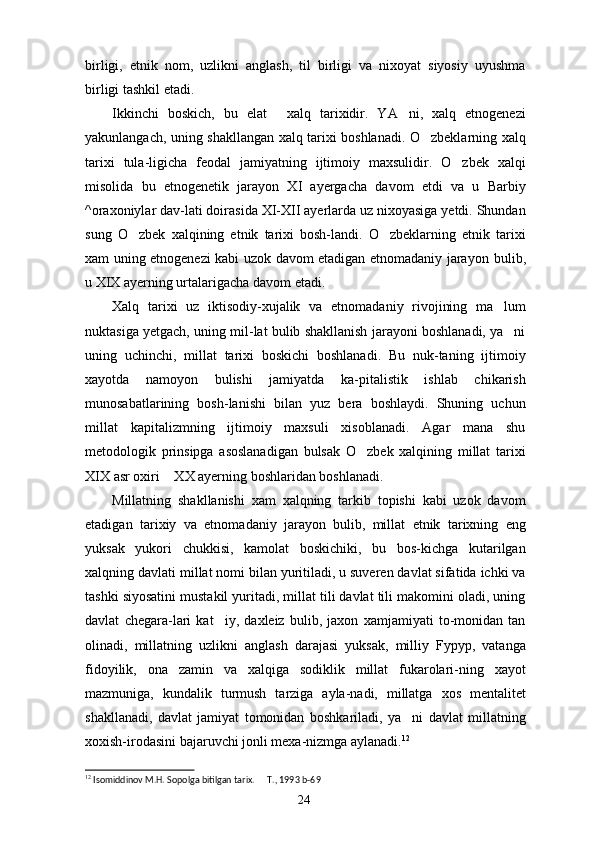 birligi,   etnik   nom,   uzlikni   anglash,   til   birligi   va   nixoyat   siyosiy   uyushma
birligi tashkil etadi.
Ikkinchi   boskich,   bu   elat   xalq   tarixidir.   YA ni,   xalq   etnogenezi 
yakunlangach, uning shakllangan xalq tarixi boshlanadi. O zbeklarning xalq	

tarixi   tula-ligicha   feodal   jamiyatning   ijtimoiy   maxsulidir.   O zbek   xalqi	

misolida   bu   etnogenetik   jarayon   XI   ayergacha   davom   etdi   va   u   Barbiy
^oraxoniylar dav-lati doirasida XI-XII ayerlarda uz nixoyasiga yetdi. Shundan
sung   O zbek   xalqining   etnik   tarixi   bosh-landi.   O zbeklarning   etnik   tarixi	
 
xam uning etnogenezi kabi uzok davom etadigan etnomadaniy jara yon bulib,
u XIX ayerning urtalarigacha davom etadi.
Xalq   tarixi   uz   iktisodiy-xujalik   va   etnomada niy   rivojining   ma lum	

nuktasiga yetgach, uning mil-lat bulib shakllanish jarayoni boshlanadi, ya ni	

uning   uchinchi,   millat   tarixi   boskichi   boshlanadi.   Bu   nuk-taning   ijtimoiy
xayotda   namoyon   bulishi   jamiyatda   ka-pitalistik   ishlab   chikarish
munosabatlarining   bosh-lanishi   bilan   yuz   bera   boshlaydi.   Shuning   uchun
millat   kapitalizmning   ijtimoiy   maxsuli   xisoblanadi.   Agar   mana   shu
metodologik   prinsipga   asoslanadigan   bulsak   O zbek   xalqining   millat   tarixi	

XIX asr oxiri  XX ayerning boshlaridan boshlanadi.	

Millatning   shakllanishi   xam   xalqning   tarkib   topishi   kabi   uzok   davom
etadigan   tarixiy   va   etnoma daniy   jarayon   bulib,   millat   etnik   tarixning   eng
yuksak   yukori   chukkisi,   kamolat   boskichiki,   bu   bos-kichga   kutarilgan
xalqning davlati millat nomi bilan yuritiladi, u suveren davlat sifatida ichki va
tashki siyosatini mustakil yuritadi, millat tili davlat tili makomini oladi, uning
davlat   chegara-lari   kat iy,   daxleiz   bulib,   jaxon   xamjamiyati   to-monidan   tan	

olinadi,   millatning   uzlikni   anglash   darajasi   yuksak,   milliy   Fypyp,   vatanga
fidoyilik,   ona   zamin   va   xalqiga   sodiklik   millat   fukarolari-ning   xayot
mazmuniga,   kundalik   turmush   tarziga   ayla-nadi,   millatga   xos   mentalitet
shakllanadi,   davlat   jamiyat   tomonidan   boshkariladi,   ya ni   davlat   mil	
 latning
xoxish-irodasini bajaruvchi jonli mexa-nizmga aylanadi. 12
12
 Isomiddinov M.H. Sopolga bitilgan tarix.   T., 1993	
  b-69
24 