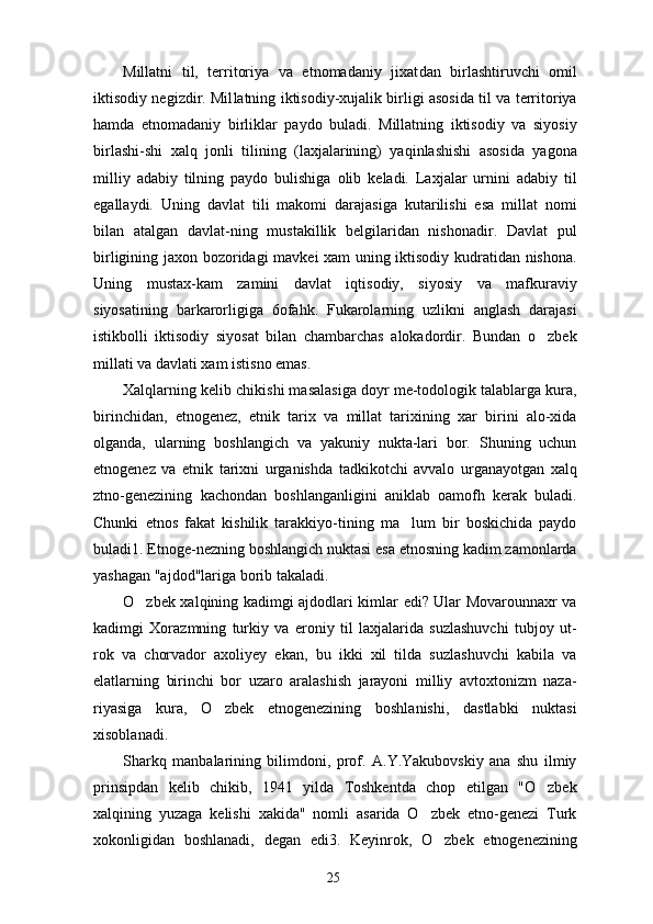 Millatni   til,   territoriya   va   etnomadaniy   jixat dan   birlashtiruvchi   omil
iktisodiy negizdir. Mil latning iktisodiy-xujalik birligi asosida til va territoriya
hamda   etnomadaniy   birliklar   paydo   buladi.   Millatning   iktisodiy   va   siyosiy
birlashi-shi   xalq   jonli   tilining   (laxjalarining)   yaqinlashishi   asosida   yagona
milliy   adabiy   tilning   paydo   bulishiga   olib   keladi.   Laxjalar   urnini   adabiy   til
egallaydi.   Uning   davlat   tili   makomi   darajasiga   kutarilishi   esa   millat   nomi
bilan   atalgan   davlat-ning   mustakillik   belgilaridan   nishonadir.   Davlat   pul
birligining jaxon bozoridagi mavkei xam uning iktisodiy kudratidan nishona.
Uning   mustax-kam   zamini   davlat   iqtisodiy,   siyosiy   va   mafkuraviy
siyosatining   barkarorligiga   6ofahk.   Fukarolarning   uzlikni   anglash   darajasi
istikbolli   iktisodiy   siyosat   bilan   chambarchas   alokadordir.   Bundan   o zbek
millati va davlati xam istisno emas.
Xalqlarning kelib chikishi masalasiga doyr me-todologik talablarga kura,
birinchidan,   etnogenez,   etnik   tarix   va   millat   tarixining   xar   birini   alo-xida
olganda,   ularning   boshlangich   va   yakuniy   nukta-lari   bor.   Shuning   uchun
etnogenez   va   etnik   tarixni   urganishda   tadkikotchi   avvalo   urganayotgan   xalq
ztno-genezining   kachondan   boshlanganligini   aniklab   oamofh   kerak   buladi.
Chunki   etnos   fakat   kishilik   tarakkiyo-tining   ma lum   bir   boskichida   paydo	

buladi1. Etnoge-nezning boshlangich nuktasi esa etnosning kadim zamonlarda
yashagan "ajdod"lariga borib takaladi.
O zbek xalqining kadimgi ajdodlari kimlar edi? Ular Movarounnaxr va	

kadimgi   Xorazmning   turkiy   va   eroniy   til   laxjalarida   suzlashuvchi   tubjoy   ut-
rok   va   chorvador   axoliyey   ekan,   bu   ikki   xil   tilda   suzlashuvchi   kabila   va
elatlarning   birinchi   bor   uzaro   aralashish   jarayoni   milliy   avtoxtonizm   naza-
riyasiga   kura,   O zbek   etnogenezining   boshlanishi,   dastlabki   nuktasi	

xisoblanadi.
Sharkq   manbalarining   bilimdoni,   prof.   A.Y.Yakubovskiy   ana   shu   ilmiy
prinsipdan   kelib   chikib,   1941   yilda   Toshkentda   chop   etilgan   "O zbek	

xalqining   yuzaga   kelishi   xakida"   nomli   asarida   O zbek   etno-genezi   Turk	

xokonligidan   boshlanadi,   degan   edi3.   Keyinrok,   O zbek   etnogenezining	

25 
