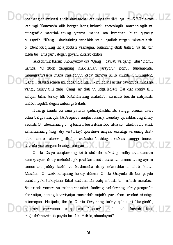 boshlangich   nuktasi   antik   davrgacha   kadimiylashtirildi,   ya ni   S.P.Tols-tov
kadimgi   Xorazmda   olib   borgan   keng   kulamli   ar-xeologik,   antropologik   va
etnografik   material-larning   yozma   manba   ma lumotlari   bilan   qiyosiy	

o rganib,   "Kang   davlatining   tarkibida   va   u   egallab   turgan   mintakalarda	
 
o zbek   xalqining   ilk   ajdodlari   yashagan,   bularning   etnik   tarkibi   va   tili   bir

xilda bo lmagan", degan goyani kutarib chikdi.	

 Akademik Karim Shoniyozov esa "Qang  davlati va qang lilar" nomli	
 
hamda   "O zbek   xalqining   shakllanish   jarayoni"   nomli   fundamental	

monografiyasida   mana   shu   fohhh   katiy   ximoya   kilib   chikdi.   Shuningdek,
Qang  davlati ichida miloddan oldingi II - milodiy I asrlar davomida mutlaqo	

yangi,   turkiy   tilli   xalq Qang ar   elati   vujudga   keladi.   Bu   elat   eroniy   tilli	
 
xalqlar   bilan   turkiy   tilli   kabilalarning   aralashib,   korishib   borishi   natijasida
tashkil topdi2, degan xulosaga keladi.
Hozirgi   kunda   bu   sana   yanada   qadimiylashtirilib,   sunggi   bronza   davri
bilan   belgilanmoqda   (A.As qarov   nuqtai   nazari).   Bunday   qarashlarning   ilmiy
asosida O zbeklarning o q tomiri, bosh ildizi ikki tilda so zlashuvchi etnik	
  
katlamlarning   (sug diy   va   turkiy)   qorishuvi   natijasi   ekanligi   va   uning   dast	
 -
labki   sanasi,   ularning   ilk   bor   aralasha   boshlagan   nuktasi   sunggi   bronza
davrida yuz bergani hisobga olingan.
O rta   Osiyo   xalqlarining   kelib   chshishi   xakidagi   milliy   avtoxtonizm	

konsepsiyasi   ilmiy-metodologik   jixatdan   asosli   bulsa-da,   ammo   uning   ayrim
tomon-lari   jiddiy   taxlil   va   kushimcha   ilmiy   izlanishlar-ni   talab   ^iladi.
Masalan,   O zbek   xalqining   turkiy   ildizini   O rta   Osiyoda   ilk   bor   paydo	
 
bulishi   yoki   turkiylarni   fakat   kuchmanchi   xalq   sifatida   ta -riflash   masalasi.	

Bu   urinda   zamon   va   makon   masalasi,   kadimgi   xalqlarning   tabiiy-geografik
sha-roitga,   ekologik   vaziyatga   moslashib   xujalik   yuritishan analari   xisobga	

olinmagan.   Natijada,   fan-da   O rta   Osiyoning   turkiy   qabilalari   "kelgindi",	

qadimiy   eronzabon   xalqi   esa   "tubjoy"   axoli   deb   karash   kabi
anglashilmovchilik paydo bo ldi. Aslida, shundaymi?	

26 