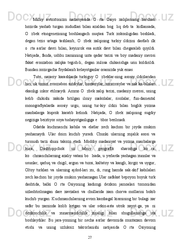Milliy   avtoxtonizm   nazariyasida   O rta   Osiyo   xalqlarining   barchasi
hozirda   yashab   turgan   xududlari   bilan   azaldan   bog liq   deb   ta kidlansada,	
 
O zbek   etnogenezining   boshlangach   nuqtasi   Turk   xokonligidan   boshladi,	

degan   tezis   urtaga   tashlanib,   O zbek   xalqining   turkiy   ildizini   dastlab   ilk	

o rta   asrlar   davri   bilan,   keyinrok   esa   antik   davr   bilan   chegaralab   quyildi.	

Natijada,   fanda,   ushbu   zaminning   unta   qadar   tarixi   va   boy   madaniy   merosi
fakat   eronzabon   xalqka   tegish-li,   degan   xulosa   chikarishga   urin   koldirildi.
Bundan xozirgacha foydalanib kelayotganlar oramizda yuk emas.
Tutri,   nazariy   karashlarda   turkiguy   O zbeklar-ning   asosiy   ildizlaridan	

biri, uk tomiri eronza bon sutdiylar, boxtariylar, xorazmiylar va sak ka-bilalari
ekanligi inkor etilmaydi. Ammo O zbek xalqi tarixi, madaniy merosi, uning	

kelib   chikishi   xakida   bitilgan   ilmiy   makolalar,   risolalar,   fun-damental
monografiyalarda   asosiy   urgu,   uning   tur-kiy   ildizi   bilan   boglik   yozma
manbalarga   kuprok   karatib   kelindi.   Natijada,   O zbek   xalqining   sugdiy	

negiziga beixtiyor soya tushayotganligiga e tibor berilmadi.	

Odatda   kuchmanchi   kabila   va   elatlar   xech   kachon   bir   joyda   mukim
yashamaydi.   Ular   doim   kuchib   yuradi.   Chunki   ularning   xujalik   asosi   va
turmush   tarzi   shuni   takozo   etadi.   Moddiy   madaniyat   va   yozma   man balarga
kura,   Dashtiqipchok   uz   tabiiy   geografik   sharoitiga   ko ra,	

ko chmanchilarning azaliy vatani bo lsada, u yerlarda yashagan xunnlar va	
 
usunlar, qarluq va chigil, argun va tuxsi, kaltatoy va kangli, kirgiz va uygur,
Oltoy   turklari   va   ularning   ajdod-lari   xu,   di,   rung   hamda   sak-skif   kabilalari
xech kachon bir joyda mukim yashamagan.Ular  nafakat  bepoyon buyuk turk
dashtida,   balki   O rta   Osiyoning   kadimgi   dexkon   jamoalari   tomonidan	

uzlashtirilmagan   dare   xavzalari   va   chullarida   xam   chorva   mollarini   bokib
kuchib yurgan.  Kuchmanchilarning avom  kambagal  kismining bir  bulagi  xar
safar   bu   zaminda   kolib   ketgan   va   ular   sekin-asta   utrok   xayot-ga,   ya ni	

dexkonchilik   va   xunarmandchilik   xujaligi   bilan   shugullanishga   uta
boshlaydilar.   Bu   jara-yonning   bir   necha   asrlar   davomida   muntazam   davom
etishi   va   uning   uzluksiz   takrorlanishi   natijasida   O rta   Osiyoning	

27 