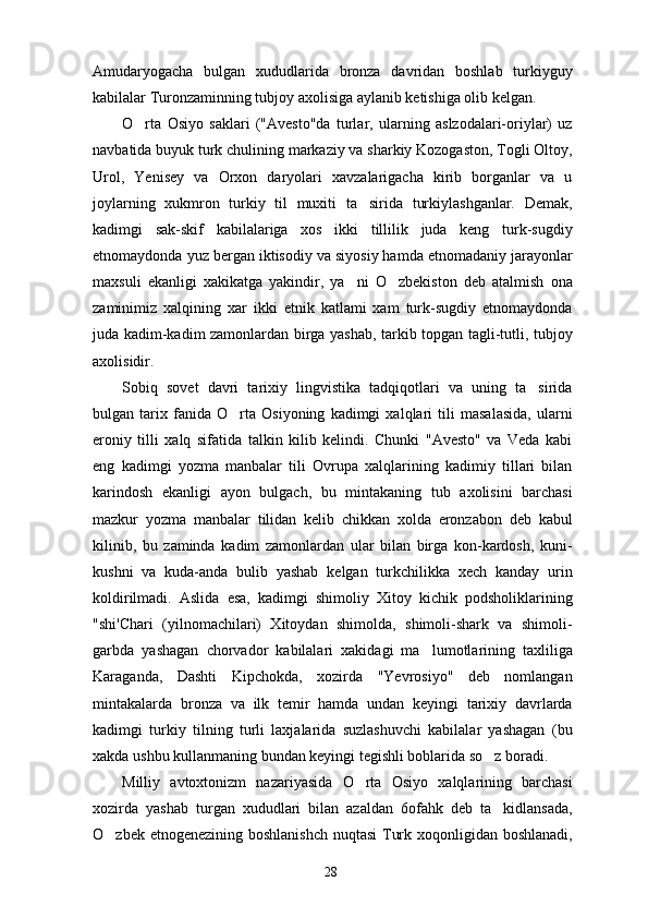 Amudaryogacha   bulgan   xududlarida   bronza   davridan   boshlab   turkiyguy
kabilalar Turonzaminning tubjoy axolisiga aylanib ketishiga olib kelgan.
O rta   Osiyo   saklari   ("Avesto"da   turlar,   ularning   aslzodalari-oriylar)   uz
navbatida buyuk turk chulining markaziy va sharkiy Kozogaston, Togli Oltoy,
Urol,   Yenisey   va   Orxon   daryolari   xavzalarigacha   kirib   borganlar   va   u
joylarning   xukmron   turkiy   til   muxiti   ta sirida   turkiylashganlar.   Demak,	

kadimgi   sak-skif   kabilalariga   xos   ikki   tillilik   juda   keng   turk-sugdiy
etnomaydonda yuz bergan iktisodiy va siyosiy hamda etnomadaniy jarayonlar
maxsuli   ekanligi   xakikatga   yakindir,   ya ni   O zbekiston   deb   atalmish   ona	
 
zaminimiz   xalqining   xar   ikki   etnik   katlami   xam   turk-sugdiy   etnomaydonda
juda kadim-kadim zamonlardan birga yashab, tarkib topgan tagli-tutli, tubjoy
axolisidir.
Sobiq   sovet   davri   tarixiy   lingvistika   tadqiqotlari   va   uning   ta sirida	

bulgan   tarix   fanida   O rta   Osiyoning   kadimgi   xalqlari   tili   masalasida,   ularni	

eroniy   tilli   xalq   sifatida   talkin   kilib   kelindi.   Chunki   "Avesto"   va   Veda   kabi
eng   kadimgi   yozma   manbalar   tili   Ovrupa   xalqlarining   kadimiy   tillari   bilan
karindosh   ekanligi   ayon   bulgach,   bu   mintakaning   tub   axolisini   barchasi
mazkur   yozma   manbalar   tilidan   kelib   chikkan   xolda   eronzabon   deb   kabul
kilinib,   bu   zaminda   kadim   zamonlardan   ular   bilan   birga   kon-kardosh,   kuni-
kushni   va   kuda-anda   bulib   yashab   kelgan   turkchilikka   xech   kanday   urin
koldirilmadi.   Aslida   esa,   kadimgi   shimoliy   Xitoy   kichik   podsholiklarining
"shi'Chari   (yilnomachilari)   Xitoydan   shimolda,   shimoli-shark   va   shimoli-
garbda   yashagan   chorvador   kabilalari   xakidagi   ma lumotlarining   taxliliga	

Karaganda,   Dashti   Kipchokda,   xozirda   "Yevrosiyo"   deb   nomlangan
mintakalarda   bronza   va   ilk   temir   hamda   undan   keyingi   tarixiy   davrlarda
kadimgi   turkiy   tilning   turli   laxjalarida   suzlashuvchi   kabilalar   yashagan   (bu
xakda ushbu kullanmaning bundan keyingi tegishli boblarida so z boradi.	

Milliy   avtoxtonizm   nazariyasida   O rta   Osiyo   xalqlarining   barchasi	

xozirda   yashab   turgan   xududlari   bilan   azaldan   6ofahk   deb   ta kidlansada,	

O zbek etnogenezining boshlanishch nuqtasi  Turk xoqonligidan boshlanadi,	

28 