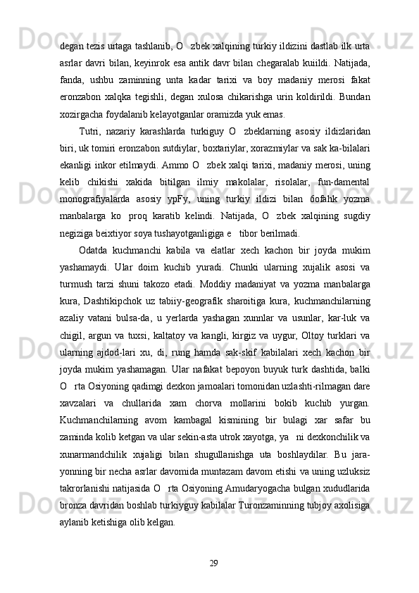 degan tezis urtaga tashlanib, O zbek xalqining turkiy ildizini dastlab ilk urta
asrlar  davri  bilan,  keyinrok esa  antik  davr  bilan  chegaralab kuiildi.  Natijada,
fanda,   ushbu   zaminning   unta   kadar   tarixi   va   boy   madaniy   merosi   fakat
eronzabon   xalqka   tegishli,   degan   xulosa   chikarishga   urin   koldirildi.   Bundan
xozirgacha foydalanib kelayotganlar oramizda yuk emas.
Tutri,   nazariy   karashlarda   turkiguy   O zbeklarning   asosiy   ildizlaridan	

biri, uk tomiri eronza bon sutdiylar, boxtariylar, xorazmiylar va sak ka-bilalari
ekanligi inkor etilmaydi. Ammo O zbek xalqi tarixi, madaniy merosi, uning	

kelib   chikishi   xakida   bitilgan   ilmiy   makolalar,   risolalar,   fun-damental
monografiyalarda   asosiy   ypFy,   uning   turkiy   ildizi   bilan   6ofahk   yozma
manbalarga   ko proq   karatib   kelindi.   Natijada,   O zbek   xalqining   sugdiy	
 
negiziga beixtiyor soya tushayotganligiga e tibor berilmadi.	

Odatda   kuchmanchi   kabila   va   elatlar   xech   kachon   bir   joyda   mukim
yashamaydi.   Ular   doim   kuchib   yuradi.   Chunki   ularning   xujalik   asosi   va
turmush   tarzi   shuni   takozo   etadi.   Moddiy   madaniyat   va   yozma   man balarga
kura,   Dashtikipchok   uz   tabiiy-geografik   sharoitiga   kura,   kuchmanchilarning
azaliy   vatani   bulsa-da,   u   yerlarda   yashagan   xunnlar   va   usunlar,   kar-luk   va
chigil,   argun   va   tuxsi,   kaltatoy   va   kangli,   kirgiz   va   uygur,   Oltoy   turklari   va
ularning   ajdod-lari   xu,   di,   rung   hamda   sak-skif   kabilalari   xech   kachon   bir
joyda   mukim   yashamagan.   Ular   nafakat   bepoyon   buyuk   turk   dashtida,   balki
O rta Osiyoning qadimgi dexkon jamoalari tomonidan uzlashti-rilmagan dare	

xavzalari   va   chullarida   xam   chorva   mollarini   bokib   kuchib   yurgan.
Kuchmanchilarning   avom   kambagal   kismining   bir   bulagi   xar   safar   bu
zaminda kolib ketgan va ular sekin-asta utrok xayotga, ya ni dexkonchilik va	

xunarmandchilik   xujaligi   bilan   shugullanishga   uta   boshlaydilar.   Bu   jara-
yonning bir necha asrlar davomida muntazam davom etishi va uning uzluksiz
takrorlanishi natijasida O rta Osiyoning Amudaryogacha bulgan xududlarida	

bronza davridan boshlab turkiyguy kabilalar Turonzaminning tubjoy axolisiga
aylanib ketishiga olib kelgan.
29 