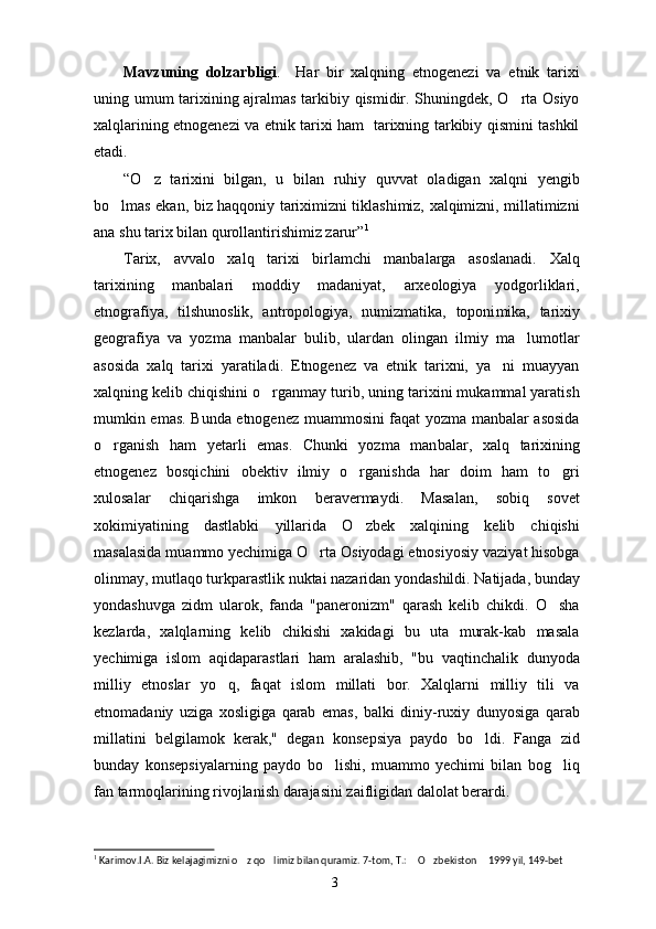 Mavzuning   dolzarbligi .     Har   bir   xalqning   etnogenezi   va   etnik   tarixi
uning umum tarixining ajralmas tarkibiy qismidir. Shuningdek, O rta Osiyo
xalqlarining etnogenezi va etnik tarixi ham   tarixning tarkibiy qismini tashkil
etadi.
“ O z   tarixini   bilgan,   u   bilan   ruhiy   quvvat   oladigan   xalqni   yengib	

bo lmas ekan, biz haqqoniy tariximizni tiklashimiz, xalqimizni, millatimizni	

ana shu tarix bilan qurollantirishimiz zarur ” 1
Tarix,   avvalo   xalq   tarixi   birlamchi   manbalarga   asoslanadi.   Xalq
tarixining   manbalari   moddiy   madaniyat,   arxeologiya   yodgorliklari,
etnografiya,   tilshunoslik,   antropologiya,   numizmatika,   toponi mika,   tarixiy
geografiya   va   yozma   manbalar   bulib,   ulardan   olingan   ilmiy   ma lumotlar	

asosida   xalq   tarixi   yaratiladi.   Etnogenez   va   etnik   tarixni,   ya ni   muayyan	

xalqning kelib chiqishini o rganmay turib, uning tarixini mukammal yaratish	

mumkin emas. Bunda etnogenez muammosini faqat yozma manbalar asosida
o rganish   ham   yetarli   emas.   Chunki   yozma   man	
 balar,   xalq   tarixining
etnogenez   bosqichini   obek tiv   ilmiy   o rganishda   har   doim   ham   to gri	
 
xulosalar   chiqarishga   imkon   beravermaydi.   Masalan,   sobiq   so vet
xokimiyatining   dastlabki   yillarida   O zbek   xalqining   kelib   chiqishi

masalasida muammo yechimiga O rta Osiyodagi etnosiyosiy vaziyat hisobga	

olinmay, mutlaqo turkparastlik nuktai nazaridan yondashildi. Natijada, bunday
yondashuvga   zidm   ularok,   fanda   "paneronizm"   qarash   kelib   chikdi.   O sha	

kezlarda,   xalqlarning   kelib   chikishi   xakidagi   bu   uta   murak-kab   masala
yechimiga   islom   aqidaparastlari   ham   aralashib,   "bu   vaqtinchalik   dunyoda
milliy   etnoslar   yo q,   faqat   islom   millati   bor.   Xalqlarni   milliy   tili   va	

etnomadaniy   uziga   xosligiga   qarab   emas,   balki   diniy-ruxiy   dunyosiga   qarab
millatini   belgilamok   kerak,"   degan   konsepsiya   paydo   bo ldi.   Fanga   zid	

bunday   konsepsiyalarning   paydo   bo lishi,   muammo   yechimi   bilan   bog liq	
 
fan tarmoqlarining rivojlanish darajasini zaifligidan dalolat berardi.
1
  Karimov.I.A. Biz kelajagimizni o z qo limiz bilan quramiz. 7-tom, T.:  O zbekiston  1999 yil, 149-bet	
    
3 