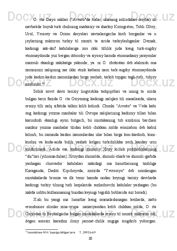 O rta   Osiyo   saklari   ("Avesto"da   turlar,   ularning   aslzodalari-oriylar)   uz
navbatida buyuk turk chulining markaziy va sharkiy Kozogiston, Tobli Oltoy,
Urol,   Yenisey   va   Orxon   daryolari   xavzalarigacha   kirib   borganlar   va   u
joylarning   xukmron   turkiy   til   muxiti   ta sirida   turkiylashganlar.   Demak,	

kadimgi   sak-skif   kabilalariga   xos   ikki   tillilik   juda   keng   turk-sugdiy
etnomaydonda yuz bergan iktisodiy va siyosiy hamda etnomadaniy jarayonlar
maxsuli   ekanligi   xakikatga   yakindir,   ya ni   O zbekistan   deb   atalmish   ona	
 
zaminimiz   xalqining   xar   ikki   etnik   katlami   xam   turk-sugdiy   etnomaydonda
juda kadim-kadim zamonlardan birga yashab, tarkib topgan tagli-tutli, tubjoy
axolisidir. 13
Sobik   sovet   davri   tarixiy   lingvistika   tadqiqotlari   va   uning   ta sirida	

bulgan   tarix   fanida   O rta   Osiyoning   kadimgi   xalqlari   tili   masalasida,   ularni	

eroniy   tilli   xalq   sifatida   talkin   kilib   kelindi.   Chunki   "Avesto"   va   Veda   kabi
eng   kadimgi   yozma   manbalar   tili   Ovrupa   xalqlarining   kadimiy   tillari   bilan
karindosh   ekanligi   ayon   bulgach,   bu   mintakaning   tub   axolisini   barchasi
mazkur   yozma   manbalar   tilidan   kelib   chikkan   xolda   eronzabon   deb   kabul
kilinib,   bu   zaminda   kadim   zamonlardan   ular   bilan   birga   kon-kardosh,   kuni-
kushni   va   kuda-anda   bulib   yashab   kelgan   turkchilikka   xech   kanday   urin
koldirilmadi.   Aslida   esa,   kadimgi   shimoliy   Xitoy   kichik   podsholiklarining
"shi"lari (yilnomachilari) Xitoydan shimolda, shimoli-shark va shimoli-garbda
yashagan   chorvador   kabilalari   xakidagi   ma lumotlarining   taxliliga	

Karaganda,   Dashti   Kipchoyeda,   xozirda   "Yevrosiyo"   deb   nomlangan
mintakalarda   bronza   va   ilk   temir   hamda   undan   keyingi   tarixiy   davrlarda
kadimgi   turkiy   tilning   turli   laxjalarida   suzlashuvchi   kabilalar   yashagan   (bu
xakda ushbu kullanmaning bundan keyingi tegishli boblarida suz boradi).
X.ali   bu   yangi   ma lumotlar   keng   ommalashmagan   kezlarda,   xatto	

eronshunos   olimlar   xina-vrupa     nazariyasidan   kelib   chikkan   xolda,   O rta	

Osiyodan to Baykalgacha bulgan mintakalarda eroniy til muxiti xukmron edi,
degan   asossiz   karashni   ilmiy   jamoat-chilik   ongiga   singdirib   yuborgan.
13
 Isomiddinov M.H. Sopolga bitilgan tarix.   T., 1993	
  b-69
30 