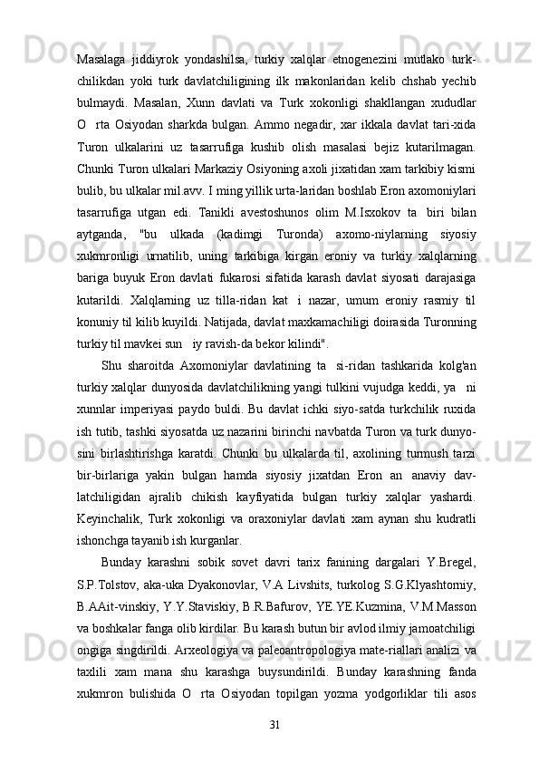 Masalaga   jiddiyrok   yondashilsa,   turkiy   xalqlar   etnogenezini   mutlako   turk-
chilikdan   yoki   turk   davlatchiligining   ilk   makonlaridan   kelib   chshab   yechib
bulmaydi.   Masalan,   Xunn   davlati   va   Turk   xokonligi   shakllangan   xududlar
O rta   Osiyodan   sharkda   bulgan.   Ammo   negadir,   xar   ikkala   davlat   tari-xida
Turon   ulkalarini   uz   tasarrufiga   kushib   olish   masalasi   bejiz   kutarilmagan.
Chunki Turon ulkalari Markaziy Osiyoning axoli jixatidan xam tarkibiy kismi
bulib, bu ulkalar mil.avv. I ming yillik urta-laridan boshlab Eron axomoniylari
tasarrufiga   utgan   edi.   Tanikli   avestoshunos   olim   M.Isxokov   ta biri   bilan	

aytganda,   "bu   ulkada   (kadimgi   Turonda)   axomo-niylarning   siyosiy
xukmronligi   urnatilib,   uning   tarkibiga   kirgan   eroniy   va   turkiy   xalqlarning
bariga   buyuk   Eron   davlati   fukarosi   sifatida   karash   davlat   siyosati   darajasiga
kutarildi.   Xalqlarning   uz   tilla-ridan   kat i   nazar,   umum   eroniy   rasmiy   til	

konuniy til kilib kuyildi. Natijada, davlat maxkamachiligi doirasida Turonning
turkiy til mavkei sun iy ravish-da bekor kilindi".	

Shu   sharoitda   Axomoniylar   davlatining   ta si-ridan   tashkarida   kolg'an	

turkiy xalqlar dunyosida davlatchilikning yangi tulkini vujudga keddi, ya ni	

xunnlar   imperiyasi   paydo   buldi.   Bu   davlat   ichki   siyo-satda   turkchilik   ruxida
ish tutib, tashki siyosatda uz nazarini birinchi navbatda Turon va turk dunyo-
sini   birlashtirishga   karatdi.   Chunki   bu   ulkalarda   til,   axolining   turmush   tarzi
bir-birlariga   yakin   bulgan   hamda   siyosiy   jixatdan   Eron   an anaviy   dav-	

latchiligidan   ajralib   chikish   kayfiyatida   bulgan   turkiy   xalqlar   yashardi.
Keyinchalik,   Turk   xokonligi   va   oraxoniylar   davlati   xam   aynan   shu   kudratli
ishonchga tayanib ish kurganlar.
Bunday   karashni   sobik   sovet   davri   tarix   fanining   dargalari   Y.Bregel,
S.P.Tolstov,  aka-uka  Dyakonovlar,  V.A  Livshits,   turkolog  S.G.Klyashtorniy,
B.AAit-vinskiy,   Y.Y.Staviskiy,   B.R.Bafurov,   YE.YE.Kuzmina,   V.M.Masson
va boshkalar fanga olib kirdilar. Bu karash butun bir avlod ilmiy jamoatchiligi
ongiga singdirildi. Arxeologiya va paleoantropologiya mate-riallari analizi va
taxlili   xam   mana   shu   karashga   buysundirildi.   Bunday   karashning   fanda
xukmron   bulishida   O rta   Osiyodan   topilgan   yozma   yodgorliklar   tili   asos	

31 