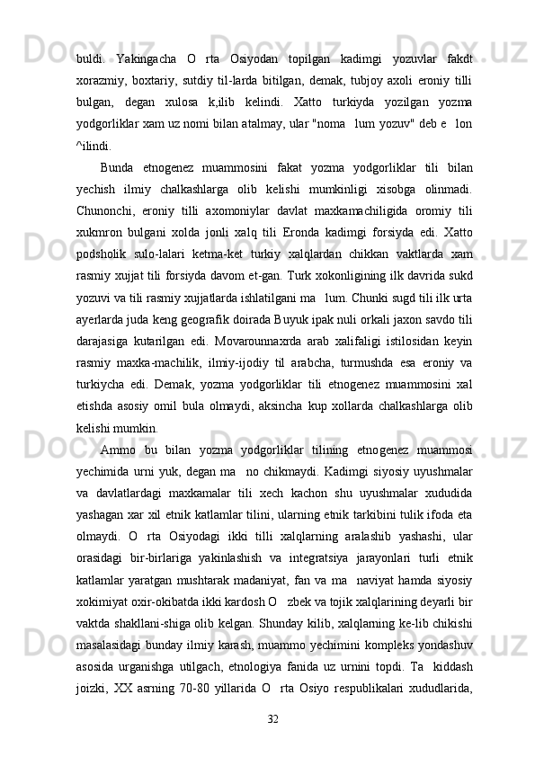 buldi.   Yakingacha   O rta   Osiyodan   topilgan   ka dimgi   yozuvlar   fakdt
xorazmiy,   boxtariy,   sutdiy   til-larda   bitilgan,   demak,   tubjoy   axoli   eroniy   tilli
bulgan,   degan   xulosa   k,ilib   kelindi.   Xatto   turkiyda   yozilgan   yozma
yodgorliklar xam uz nomi bilan atalmay, ular "noma lum yozuv" deb e lon	
 
^ilindi.
Bunda   etnogenez   muammosini   fakat   yozma   yodgor liklar   tili   bilan
yechish   ilmiy   chalkashlarga   olib   kelishi   mumkinligi   xisobga   olinmadi.
Chunonchi,   eroniy   tilli   axomoniylar   davlat   maxkamachiligida   oromiy   tili
xukmron   bulgani   xolda   jonli   xalq   tili   Eronda   kadimgi   forsiyda   edi.   Xatto
podsholik   sulo-lalari   ketma-ket   turkiy   xalqlardan   chikkan   vaktlarda   xam
rasmiy xujjat tili forsiyda davom et-gan. Turk xokonligining ilk davrida sukd
yozuvi va tili rasmiy xujjatlarda ishlatilgani ma lum. Chunki sugd tili ilk urta	

ayerlarda juda keng geog rafik doirada Buyuk ipak nuli orkali jaxon savdo tili
darajasiga   kutarilgan   edi.   Movarounnaxrda   arab   xalifaligi   istilosidan   keyin
rasmiy   maxka-machilik,   ilmiy-ijodiy   til   arabcha,   turmushda   esa   eroniy   va
turkiycha   edi.   Demak,   yozma   yodgorliklar   tili   etnogenez   muammosini   xal
etishda   asosiy   omil   bula   olmaydi,   aksincha   kup   xollarda   chalkashlarga   olib
kelishi mumkin.
Ammo   bu   bilan   yozma   yodgorliklar   tilining   etno genez   muammosi
yechimida   urni   yuk,   degan   ma no   chikmaydi.   Kadimgi   siyosiy   uyushmalar	

va   davlatlardagi   maxkamalar   tili   xech   kachon   shu   uyushmalar   xududida
yashagan xar xil etnik katlamlar tilini, ularning etnik tarkibini tulik ifoda eta
olmaydi.   O rta   Osiyodagi   ikki   tilli   xalqlarning   aralashib   yashashi,   ular	

orasidagi   bir-birlariga   yakinlashish   va   integ ratsiya   jarayonlari   turli   etnik
katlamlar   yaratgan   mushtarak   madaniyat,   fan   va   ma naviyat   hamda   siyosiy	

xokimiyat oxir-okibatda ikki kardosh O zbek va tojik xalqlarining deyarli bir	

vaktda shakllani-shiga olib kelgan. Shunday kilib, xalqlarning ke-lib chikishi
masalasidagi  bunday ilmiy karash, muammo yechimini  kompleks yondashuv
asosida   urganishga   utilgach,   etnologiya   fanida   uz   urnini   topdi.   Ta kiddash	

joizki,   XX   asrning   70-80   yillarida   O rta   Osiyo   respublikalari   xududlarida,	

32 