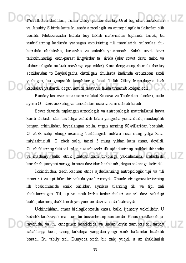 I^o30fhctoh   dashtlari,   Tofah   Oltoy,   janubi-sharkiy   Urol   tog`oldi   mintakalari
va Janubiy Sibirda katta kulamda arxeologik va antropologik tadkikotlar olib
borildi.   Mutaxassislar   kulida   boy   faktik   mate-riallar   tuplandi.   Birok,   bu
xududlarning   kadimda   yashagan   axolisining   tili   masalasida   xulosalar   chi-
karishda   obektivlik,   tarixiylik   va   xolislik   yetishmadi.   Sobik   sovet   davri
tarixshunosligi   eron-parast   lingvistlar   ta sirida   (ular   sovet   davri   tarixi   va
tilshunosligida nufuzli  mavkega ega  edilar)  Kora dengizning shimoli-sharkiy
soxillaridan   to   Baykalgacha   chuzilgan   chullarda   kadimda   eronzabon   axoli
yashagan,   bu   geografik   kenglikning   fakat   Tofah   Oltoy   kismidagina   turk
kabilalari yashardi, degan notutri tasavvur fanda urnashib kolgan edi1.
Bunday tasavvur xozir xam nafakat Rossiya va Tojikiston olimlari, balki
ayrim O zbek arxeolog va tarixchilari orasida xam uchrab turadi.	

Sovet   davrida   tuplangan   arxeologik   va   antropo logik   materiallarni   kayta
kurib   chikish,   ular   tax-liliga   xolislik   bilan   yangicha   yondashish,   mustaqillik
bergan   erkinlikdan   foydalangan   xolla,   utgan   asrning   90-yillaridan   boshlab,
O zbek   xalqi   etnoge-nezining   boshlangich   nuktasi   rosa   ming   yilga   kadi-	

miylashtirildi.   O zbek   xalqi   tarixi   3   ming   yildan   kam   emas,   deyildi.	

O zbeklarning ikki xil tylda suzlashuvchi  ilk ajdodlarining nafakat iktisodiy	

va   madaniy,   balki   etnik   jixatdan   xam   bir-biriga   yakinlashish,   aralashish,
korishish jarayoni sunggi bronza davridan boshlandi, degan xulosaga kelindi1.
Ikkinchidan,   xech   kachon   etnos   ajdodlarining   antro pologik   tipi   va   tili
etnos tili  va tipi  bilan bir  vaktda  yuz bermaydi. Chunki  etnogenez  tarixining
ilk   boskichlarida   etnik   birliklar,   ayniksa   ularning   tili   va   tipi   xali
shakllanmagan.   Til,   tip   va   etnik   birlik   tushunchalari   xar   xil   davr   vokeligi
bulib, ularning shakllanish jarayoni bir davrda sodir bulmaydi.
Uchinchidan,   etnos   biologik   xosila   emas,   balki   ijtimoiy   vokelikdir.   U
kishilik tarakkiyoti ma lum bir boskichining xosilasidir. Etnos shakllanish ja-	

rayonida,   ya ni   etnogenez   boskichida   va   undan   keyin   xam   xar   xil   tarixiy	

sabablarga   kura,   uning   tarkibiga   yangidan-yangi   etnik   katlamlar   kushilib
boradi.   Bu   tabiiy   xol.   Dunyoda   xech   bir   xalq   yuqki,   u   uz   shakllanish
33 