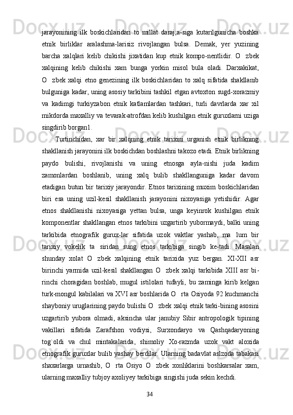 jarayonining   ilk   boskichlaridan   to   millat   daraj;a-siga   kutarilgunicha   boshka
etnik   birliklar   aralashma-larisiz   rivojlangan   bulsa.   Demak,   yer   yuzining
barcha   xalqlari   kelib   chikishi   jixatidan   kup   etnik   kompo-nentlidir.   O zbek
xalqining   kelib   chikishi   xam   bunga   yorkin   misol   bula   oladi.   Darxakikat,
O zbek   xalqi   etno   genezining   ilk   boskichlaridan   to   xalq   sifatida   shakllanib	

bulguniga kadar, uning asosiy tarkibini tashkil etgan avtoxton sugd-xorazmiy
va   kadimgi   turkiyzabon   etnik   katlamlardan   tashkari,   turli   davrlarda   xar   xil
mikdorda maxalliy va tevarak-atrofdan kelib kushilgan etnik guruxlarni uziga
singdirib borgan1.
Turtinchidan,   xar   bir   xalqning   etnik   tarixini   urganish   etnik   birlikning
shakllanish jarayonini ilk boskichdan boshlashni takozo etadi. Etnik birlikning
paydo   bulishi,   rivojlanishi   va   uning   etnosga   ayla-nishi   juda   kadim
zamonlardan   boshlanib,   uning   xalq   bulib   shakllanguniga   kadar   davom
etadigan  butun  bir   tarixiy  jarayondir.  Etnos  tarixining  muxim  boskich laridan
biri   esa   uning   uzil-kesil   shakllanish   jarayo nini   nixoyasiga   yetishidir.   Agar
etnos   shakllanishi   nixoyasiga   yettan   bulsa,   unga   keyinrok   kushilgan   etnik
komponentlar  shakllangan  etnos tarkibini  uzgartirib yubormaydi, balki  uning
tarkibida   etnografik   gurux-lar   sifatida   uzok   vaktlar   yashab,   ma lum   bir	

tarixiy   vokelik   ta siridan   sung   etnos   tarkibiga   singib   ke-tadi.   Masalan	

shunday   xolat   O zbek   xalqining   etnik   tarixida   yuz   bergan.   XI-XII   asr

birinchi   yarmida   uzil-kesil   shakllangan   O zbek   xalqi   tarkibida   XIII   asr   bi	
 -
rinchi   choragidan   boshlab,   mugul   istilolari   tufayli,   bu   zaminga   kirib   kelgan
turk-mongul kabilalari va XVI asr boshlarida O rta Osiyoda 92 kuchmanchi	

shayboniy uruglarining paydo bulishi O zbek xalqi etnik tarki-bining asosini	

uzgartirib   yubora   olmadi,   aksincha   ular   janubiy   Sibir   antropologik   tipining
vakillari   sifatida   Zarafshon   vodiysi,   Surxondaryo   va   Qashqadaryoning
tog`oldi   va   chul   mintakalarida,   shimoliy   Xo-razmda   uzok   vakt   aloxida
etnografik guruxlar bulib yashay berdilar. Ularning badavlat aslzoda tabakasi
shaxarlarga   urnashib,   O rta   Osiyo   O zbek   xonliklarini   boshkarsalar   xam,	
 
ularning maxalliy tubjoy axoliyey tarkibiga singishi juda sekin kechdi.
34 