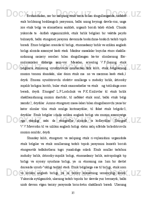 Beshinchidan, xar bir xalqning etnik tarixi bi-lan shugullanganda, nafakdt
enik   birlikning   boshlangich   jarayonini,   balki   uning   keyingi   davrla-rini,   unga
xos   etnik   belgi   va   alomatlarni   aniklab,   urganib   borish   talab   etiladi.   Chunki
yukorida   ta -kidlab   utganimizdek,   etnik   birlik   belgilari   bir   vaktda   paydo
bulmaydi, balki etnogenez jarayoni davomida boskichma-boskich tarkib topib
boradi. Etnos belgilari orasida til birligi, etnomadaniy birlik va uzlikni anglash
birligi aloxida axamiyat kasb etadi. Mazkur  masalalar buyicha etnos shaklla-
nishining   nazariy   asoslari   bilan   shugullangan   ka-tor   olimlarning   fikr-
muloxazalari   dikkatga   sazo-vor.   Masalan,   arxeolog   V.F.Gening   etnik
belgilarni   etnosning   uyushtiruvchi   omillardan   fark   kilib,   etnik   belgilarning
muxim   tomoni   shundaki,   ular   doim   etnik   ma no   va   mazmun   kasb   etadi,1	

deydi.   Etnosni   uyushtiruvchi   obektiv   omillarga   u   xududiy   birlik,   iktisodiy
xujalik birligini kiritib, bular etnik munosabatlar va etnik  ng tutilishiga asos	

beradi,   deydi.   Etnograf   L.P.Loshchuk   va   P.K.Kozlovlar   til   etnik   birlik
shakllanishining   muxim   shartidir,   til   nafakat   etnik   omil,   balki   etnik   belgi
xamdir2, deydilar. Ammo etnogenez masa-lalari bilan shugullanuvchi yana bir
kator   olimlar   tilni   etnik   omilga   kiritmaydilar,   til   fakat   etnik   belgidir3,
deydilar.   Etnik   belgilar   ichida   uzlikni   anglash   birligi   uta   muxim   axamiyatga
ega   ekanligi   xaki   da   etnograflar   aloxida   ta kidlaydilar.   Etno	
 graf
V.V.Mavrodin til va uzlikni anglash birligi elatni xalq sifatida birlashtiruvchi
muxim omildir, deydi.
Shunday   kilib,   etnogenez   va   xalqning   etnik   ri-vojlanishini   urganishda
etnik   belgilar   va   etnik   omillarning   tarkib   topish   jarayonini   kuzatib   bo rish
etnogenetik   tadkikotlarni   tugri   yunalishga   soladi.   Etnik   omillar   tarkibini
xududiy   birlik,   iktisodiy-xujalik   birligi,   etnomadaniy   birlik,   antropologik   tip
birligi   va   siyosiy   uyushma   birligi,   ya ni   etnosning   ma lum   bir   davlat	
 
doirasida uyush-^okligi tashkil etadi. Etnik belgilarga esa til birligi, etnik nom
va   uzlikni   anglash   birligi,   ya ni   tarixiy   kismatning   umumiyligi   kiradi.	

Yukorida aytilganidek, ularning tarkib topishi bir davrda yuz bermaydi, balki
uzok   davom   etgan   tarixiy   jarayonda   birin-ketin   shakllanib   boradi.   Ularning
35 