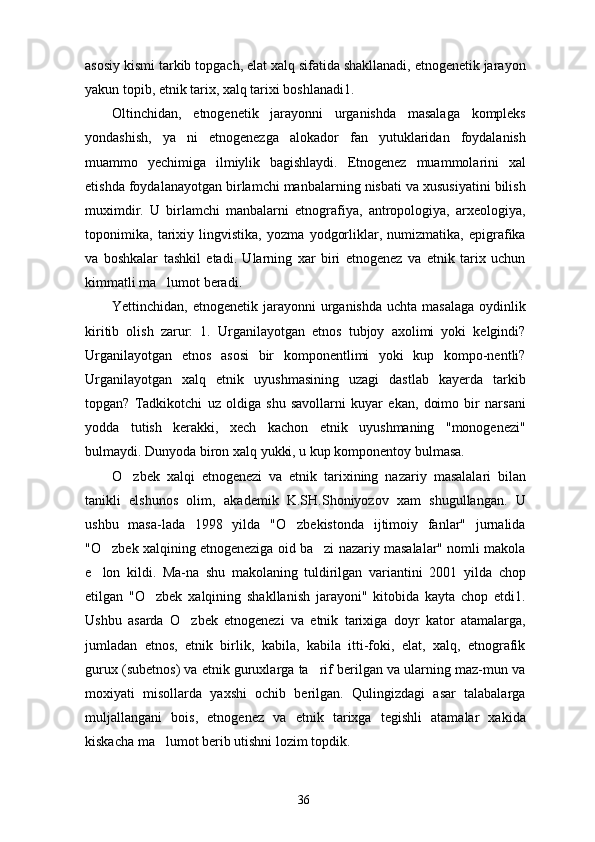 asosiy kismi tarkib topgach, elat xalq sifatida shakllanadi, etnogenetik jarayon
yakun topib, etnik tarix, xalq tarixi boshlanadi1.
Oltinchidan,   etnogenetik   jarayonni   urganishda   masalaga   kompleks
yondashish,   ya ni   etnogenezga   alokador   fan   yutuklaridan   foydalanish
muammo   yechimiga   ilmiylik   bagishlaydi.   Etnogenez   muammolarini   xal
etishda foydalanayotgan birlamchi manbalarning nisbati va xususiyatini bilish
muximdir.   U   birlamchi   manbalarni   etnografiya,   antropologiya,   arxeologiya,
toponimika,   tarixiy   lingvistika,   yozma   yodgorliklar,   numizmatika,   epigrafika
va   boshkalar   tashkil   etadi.   Ularning   xar   biri   etnogenez   va   etnik   tarix   uchun
kimmatli ma lumot beradi.	

Yettinchidan, etnogenetik jarayonni  urganishda uchta  masalaga  oydinlik
kiritib   olish   zarur:   1.   Urganilayotgan   etnos   tubjoy   axolimi   yoki   kelgindi?
Urganilayotgan   etnos   asosi   bir   komponentlimi   yoki   kup   kompo-nentli?
Urganilayotgan   xalq   etnik   uyushmasining   uzagi   dastlab   kayerda   tarkib
topgan?   Tadkikotchi   uz   oldiga   shu   savollarni   kuyar   ekan,   doimo   bir   narsani
yodda   tutish   kerakki,   xech   kachon   etnik   uyushmaning   "monogenezi"
bulmaydi. Dunyoda biron xalq yukki, u kup komponentoy bulmasa.
O zbek   xalqi   etnogenezi   va   etnik   tarixining   na	
 zariy   masalalari   bilan
tanikli   elshunos   olim,   aka demik   K.SH.Shoniyozov   xam   shugullangan.   U
ushbu   masa-lada   1998   yilda   "O zbekistonda   ijtimoiy   fanlar"   jurnalida	

"O zbek xalqining etnogeneziga oid ba zi nazariy masalalar" nomli makola	
 
e lon   kildi.   Ma-na   shu   makolaning   tuldirilgan   variantini   2001   yil
 da   chop
etilgan   "O zbek   xalqining   shakllanish   jarayoni"   kitobida   kayta   chop   etdi1.	

Ushbu   asarda   O zbek   etnogenezi   va   etnik   tarixiga   doyr   kator   atamalarga,	

jumladan   etnos,   etnik   birlik,   kabila,   kabila   itti-foki,   elat,   xalq,   etnografik
gurux (subetnos) va etnik guruxlarga ta rif berilgan va ularning maz-mun va	

moxiyati   misollarda   yaxshi   ochib   berilgan.   Qulingizdagi   asar   talabalarga
muljallangani   bois,   etnogenez   va   etnik   tarixga   tegishli   atamalar   xakida
kiskacha ma lumot berib utishni lozim topdik.	

36 