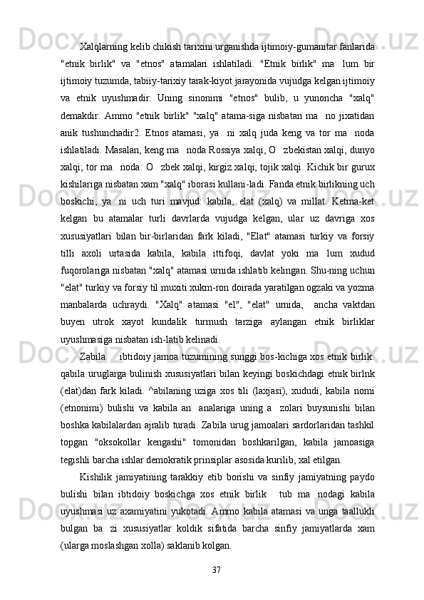 Xalqlarning kelib chikish tarixini urganishda ijtimoiy-gumanitar fanlarida
"etnik   birlik"   va   "etnos"   atamalari   ishlatiladi.   "Etnik   birlik"   ma lum   bir
ijtimoiy tuzumda, tabiiy-tarixiy tarak-kiyot jarayonida vujudga kelgan ijtimoiy
va   etnik   uyushmadir.   Uning   sinonimi   "etnos"   bulib,   u   yunoncha   "xalq"
demakdir.   Ammo   "etnik   birlik"   "xalq"   atama-siga   nisbatan   ma no   jixatidan	

anik   tushunchadir2.   Etnos   atamasi,   ya ni   xalq   juda   keng   va   tor   ma noda	
 
ishlatiladi. Masalan, keng ma noda Rossiya xalqi, O zbekistan xalqi, dunyo	
 
xalqi; tor ma noda: O zbek xalqi, kirgiz xalqi, tojik xalqi. Kichik bir gurux	
 
kishilariga nisbatan xam "xalq" iborasi kullani-ladi. Fanda etnik birlikning uch
boskichi,   ya ni   uch   turi   mavjud:   kabila,   elat   (xalq)   va   millat.   Ketma-ket

kelgan   bu   atamalar   turli   davrlarda   vujudga   kelgan,   ular   uz   davriga   xos
xususiyatlari   bilan   bir-birlaridan   fark   kiladi,   "Elat"   atamasi   turkiy   va   forsiy
tilli   axoli   urtasida   kabila,   kabila   ittifoqi,   davlat   yoki   ma lum   xudud	

fuqorolariga nis batan "xalq" atamasi urnida ishlatib kelingan. Shu-ning uchun
"elat" turkiy va forsiy til muxiti xukm-ron doirada yaratilgan ogzaki va yozma
manbalarda   uchraydi.   "Xalq"   atamasi   "el",   "elat"   urnida,     ancha   vaktdan
buyen   utrok   xayot   kundalik   turmush   tarziga   aylangan   etnik   birliklar
uyushmasiga nisbatan ish-latib kelinadi.
Zabila   ibtidoiy jamoa tuzumining sunggi bos-kichiga xos etnik birlik.	

qabila uruglarga bulinish xususiyatlari bilan keyingi boskichdagi etnik birlnk
(elat)dan   fark   kiladi.   ^abilaning   uziga   xos   tili   (laxjasi),   xududi,   kabila   nomi
(etnonimi)   bulishi   va   kabila   an analariga   uning   a zolari   buysunishi   bilan	
 
boshka kabilalardan ajralib turadi. Zabila urug jamoalari sardorlaridan tashkil
topgan   "oksokollar   kengashi"   tomonidan   boshkarilgan,   kabila   jamoasiga
tegishli barcha ishlar demokratik prinsiplar asosida kurilib, xal etilgan.
Kishilik   jamiyatining   tarakkiy   etib   borishi   va   sinfiy   jamiyatning   paydo
bulishi   bilan   ibtidoiy   boskichga   xos   etnik   birlik   tub   ma nodagi   kabila	
 
uyushmasi   uz   axamiyatini   yukotadi.   Ammo   kabila   atamasi   va   unga   taallukli
bulgan   ba zi   xususiyatlar   koldik   sifatida   barcha   sinfiy   jamiyatlarda   xam	

(ularga moslashgan xolla) saklanib kolgan.
37 