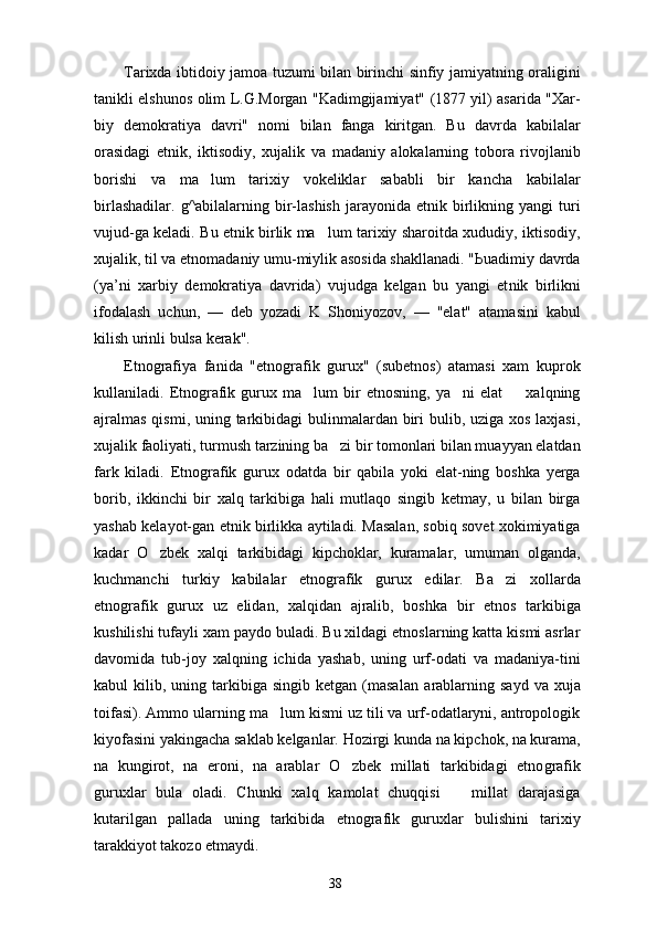 Tarixda ibtidoiy jamoa tuzumi bilan birinchi sinfiy jamiyatning oraligini
tanikli elshunos olim L.G.Morgan "Kadimgijamiyat" (1877 yil) asarida "Xar-
biy   demokratiya   davri"   nomi   bilan   fanga   kiritgan.   Bu   davrda   kabilalar
orasidagi   etnik,   iktisodiy,   xujalik   va   madaniy   alokalarning   tobora   rivojlanib
borishi   va   ma lum   tarixiy   vokeliklar   sababli   bir   kancha   kabilalar
birlashadilar.   g^abilalarning  bir-lashish  jarayonida  etnik  birlikning  yangi  turi
vujud-ga keladi. Bu etnik birlik ma lum tarixiy sharoitda xududiy, iktisodiy,	

xujalik, til va etnomadaniy umu-miylik asosida shakllanadi. "Ьuadimiy davrda
(ya’ni   xarbiy   demokratiya   davrida)   vujudga   kelgan   bu   yangi   et nik   birlikni
ifodalash   uchun,   —   deb   yozadi   K   Shoniyozov,   —   "elat"   atamasini   kabul
kilish urinli bulsa kerak".
Etnografiya   fanida   "etnografik   gurux"   (subetnos)   atamasi   xam   kuprok
kullaniladi.  Etnografik  gurux  ma lum   bir   etnosning,   ya ni   elat     xalqning	
  
ajralmas  qismi, uning tarkibidagi  bulinmalardan biri bulib, uziga xos laxjasi,
xujalik faoliyati, turmush tarzining ba zi bir tomonlari bilan muayyan elatdan	

fark   kiladi.   Etnografik   gurux   odatda   bir   qabila   yoki   elat-ning   boshka   yerga
borib,   ikkinchi   bir   xalq   tarkibiga   hali   mutlaqo   singib   ketmay,   u   bilan   birga
yashab kelayot-gan etnik birlikka aytiladi. Masalan, sobiq sovet xokimiyatiga
kadar   O zbek   xalqi   tarkibidagi   kipchoklar,   kuramalar,   umuman   olganda,	

kuchmanchi   turkiy   kabilalar   etnografik   gurux   edilar.   Ba zi   xollarda	

etnografik   gurux   uz   elidan,   xalqidan   ajralib,   boshka   bir   etnos   tarkibiga
kushilishi tufayli xam paydo buladi. Bu xildagi etnoslarning katta kismi asrlar
davomida   tub-joy   xalqning   ichida   yashab,   uning   urf-odati   va   madaniya-tini
kabul   kilib,  uning  tarkibiga  singib   ketgan  (masa lan  arablarning  sayd  va  xuja
toifasi). Ammo ularning ma lum kismi uz tili va urf-odatlaryni, antropologik	

kiyofasini yakingacha saklab kelganlar. Hozirgi kunda na kipchok, na kurama,
na   kungirot,   na   eroni,   na   arablar   O zbek   millati   tarkibidagi   etno	
 grafik
guruxlar   bula   oladi.   Chunki   xalq   kamolat   chuqqisi     millat   darajasiga	

kutarilgan   pallada   uning   tarkibida   etnografik   guruxlar   bulishini   tarixiy
tarakkiyot takozo etmaydi.
38 