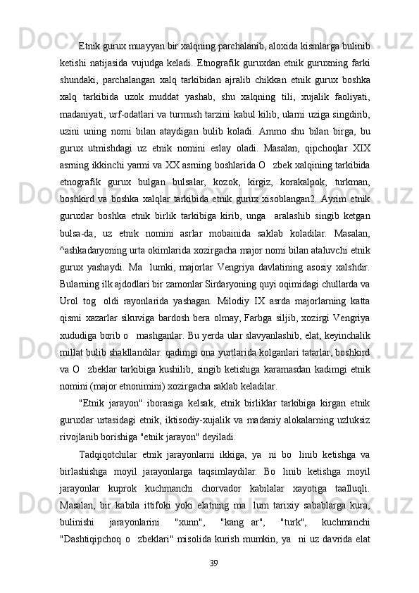 Etnik gurux muayyan bir xalqning parchalanib, aloxida kismlarga bulinib
ketishi   natijasida   vu judga   keladi.   Etnografik   guruxdan   etnik   guruxning   farki
shundaki,   parchalangan   xalq   tarkibidan   ajra lib   chikkan   etnik   gurux   boshka
xalq   tarkibida   uzok   muddat   yashab,   shu   xalqning   tili,   xujalik   faoliyati,
madaniyati, urf-odatlari va turmush tarzini kabul kilib, ularni uziga singdirib,
uzini   uning   nomi   bilan   ataydigan   bulib   koladi.   Ammo   shu   bilan   bir ga,   bu
gurux   utmishdagi   uz   etnik   nomini   eslay   oladi.   Masalan,   qipchoqlar   XIX
asrning ikkinchi yarmi va XX asrning boshlarida O zbek xalqining tarkibida
etnografik   gurux   bulgan   bulsalar,   kozok,   kirgiz,   korakalpok,   turkman,
boshkird   va   boshka   xalqlar   tarkibida   etnik   gurux   xisoblangan2.   Ayrim   etnik
guruxlar   boshka   etnik   birlik   tarkibiga   kirib,   unga     aralashib   singib   ketgan
bulsa-da,   uz   etnik   nomini   asrlar   mobainida   saklab   koladilar.   Masalan,
^ashkadaryoning urta okimlarida xozirgacha major nomi bilan ataluvchi etnik
gurux   yashaydi.   Ma lumki,   majorlar   Vengriya   davlatining   asosiy   xalshdir.	

Bularning ilk ajdodlari bir zamonlar Sirdaryoning quyi oqimidagi chullarda va
Urol   tog oldi   rayonlarida   yashagan.   Milodiy   IX   asrda   majorlarning   katta	

qismi   xazarlar   sikuviga   bardosh   bera   olmay,   Farbga   siljib,   xozirgi   Vengriya
xududiga borib o rnashganlar. Bu yerda ular slavyanlashib, elat, keyinchalik	

millat bulib shakllandilar. qadimgi ona yurtlarida kolganlari tatarlar, boshkird
va   O zbeklar   tarkibiga   kushilib,   singib   ketishiga   karamasdan   kadimgi   etnik	

nomini (major etnonimini) xozirgacha saklab keladilar.
"Etnik   jarayon"   iborasiga   kelsak,   etnik   birliklar   tarkibiga   kirgan   etnik
guruxlar   urtasidagi   etnik,   iktisodiy-xujalik   va   madaniy   alokalarning   uzluksiz
rivojlanib borishiga "etnik jarayon" deyiladi.
Tadqiqotchilar   etnik   jarayonlarni   ikkiga,   ya ni   bo linib   ketishga   va	
 
birlashishga   moyil   jarayonlarga   taqsimlaydilar.   Bo linib   ketishga   moyil	

jarayonlar   kuprok   kuchmanchi   chorvador   kabilalar   xayotiga   taalluqli.
Masalan,   bir   kabila   ittifoki   yoki   elatning   ma lum   tarixiy   sabablarga   kura,	

bulinishi   jarayonlarini   "xunn",   "kang ar",   "turk",   kuchmanchi

"Dashtiqipchoq   o zbeklari"   misolida   kurish   mumkin,  ya ni   uz   davrida   elat	
 
39 