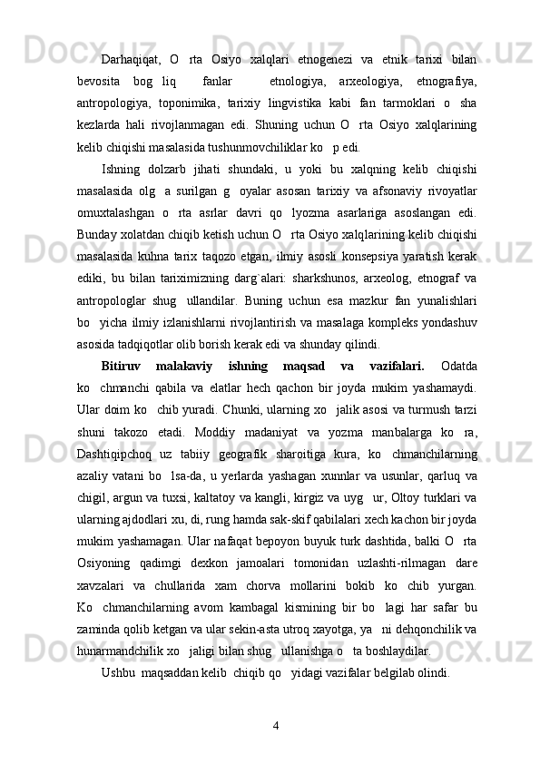 Darhaqiqat,   O rta   Osiyo   xalqlari   etnogenezi   va   etnik   tarixi   bilan
bevosita   bog liq     fanlar     etno	
  logiya,   arxeologiya,   etnografiya,
antropologiya,   toponimika,   tarixiy   lingvistika   kabi   fan   tarmoklari   o sha	

kezlarda   hali   rivojlanmagan   edi.   Shuning   uchun   O rta   Osiyo   xalqlarining	

kelib chiqishi masalasida tushunmovchiliklar ko p edi.	

Ishning   dolzarb   jihati   shundaki,   u   yoki   bu   xalqning   kelib   chiqishi
masalasida   olg a   surilgan   g oyalar   asosan   ta	
  rixiy   va   afsonaviy   rivoyatlar
omuxtalashgan   o rta   asrlar   davri   qo lyozma   asarlariga   asoslangan   edi.	
 
Bunday xolatdan chiqib ketish uchun O rta Osiyo xalq	
 larining kelib chiqishi
masalasida   kuhna   tarix   taqozo   etgan,   ilmiy   asosli   konsepsiya   yaratish   kerak
ediki,   bu   bilan   tariximizning   darg`alari:   sharkshunos,   arxeolog,   etnograf   va
antropologlar   shug ullandilar.   Buning   uchun   esa   mazkur   fan   yunalishlari	

bo yicha ilmiy izlanishlarni rivojlantirish va masalaga kompleks yondashuv	

asosida tadqiqotlar olib borish kerak edi va shunday qilindi.
Bitiruv   malakaviy   ishning   maqsad   va   vazifalari.   Odatda
ko chmanchi   qabila   va   elatlar   hech   qachon   bir   joyda   mukim   yashamaydi.

Ular doim ko chib yuradi. Chunki, ularning xo jalik asosi va turmush tarzi	
 
shuni   takozo   etadi.   Moddiy   madaniyat   va   yozma   man balarga   ko ra,	

Dashtiqipchoq   uz   tabiiy   geografik   sharoitiga   kura,   ko chmanchilarning	

azaliy   vatani   bo lsa-da,   u   yerlarda   yashagan   xunnlar   va   usunlar,   qarluq   va	

chigil, argun va tuxsi, kaltatoy va kangli, kirgiz va uyg ur, Oltoy turklari va	

ularning ajdodlari xu, di, rung hamda sak-skif qabilalari xech kachon bir joyda
mukim yashamagan. Ular nafaqat bepoyon buyuk turk dashtida, balki O rta	

Osiyoning   qadimgi   dexkon   jamoalari   tomonidan   uzlashti-rilmagan   dare
xavzalari   va   chullarida   xam   chorva   mollarini   bokib   ko chib   yurgan.	

Ko chmanchilarning   avom   kambagal   kismining   bir   bo lagi   har   safar   bu	
 
zaminda qolib ketgan va ular sekin-asta utroq xayotga, ya ni dehqonchilik va	

hunarmandchilik xo jaligi bilan shug ullanishga o ta boshlaydilar.	
  
Ushbu  maqsaddan kelib  chiqib qo yidagi vazifalar belgilab olindi.	

4 