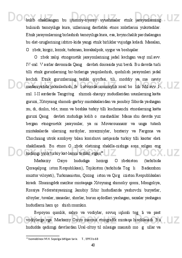 bulib   shakllangan   bu   ijtimoiy-siyosiy   uyushmalar   etnik   jarayonlarning
bulinish   tamoyiliga   kura,   uzlarining   dastlabki   etnos   xolatlarini   yukotadilar.
Etnik jarayonlarning birlashish tamoyiliga kura, esa, keyinchalik parchalangan
bu elat-uruglarining ishtiro-kida yangi etnik birliklar vujudga keladi. Masalan,
O zbek, kirgiz, kozok, turkman, korakalpok, uygur va bosh q alar.
O zbek   xalqi   etnogenetik   jarayonlarining   jadal   kechgan   vaqt   mil.avv.	

IV-mil. V asrlar davomida Qang  davlati doirasida yuz berdi. Bu davrda turli	

tilli   etnik   guruxlarning   bir-birlariga   yaqinlashish,   qushilish   jarayonlari   jadal
kechdi.   Etnik   guruxlarning   tashki   qiyofasi,   tili,   moddiy   va   ma naviy	

madaniyatida yakinlashish, fe l-atvorida umumiylik xosil bo ldi. Mil.avv. I-	
 
mil. I-II asrdarda Tangritog  shimoli-sharqiy xududlaridan usunlarning katta	

guruxi, Xitoyning shimoli-garbiy mintakalaridan va janubiy Sibirda yashagan
xu, di, dinlin, tele, xunn va boshka turkiy tilli kuchmanchi etnoslarning katta
guruxi   Qang   davlati   xududiga   kelib   o rnashadilar.   Mana   shu   davrda   yuz	
 
bergan   etnogenetik   jarayonlar,   ya ni   Movarounnaxr   va   unga   tutash	

mintakalarda   ularning   surdiylar,   xorazmiylar,   boxtariy   va   Fargona   va
Chochning   utrok   axoliyey   bilan   korishuvi   natijasida   turkiy   tilli   kaotar   elati
shakllanadi.   Bu   etnos   O zbek   elatining   shaklla-nishiga   asos   solgan   eng	

kadimgi yirik turkiy kat-lamni tashkil etgan 14
.
Markaziy   Osiyo   hududiga   hozirgi   O zbekiston   (tarkibida	

Qoraqalpog iston  Respublikasi),  Tojikiston (tarkibida Tog li    Badaxshon	
  
muxtor viloyati), Turkmaniston, Qozog iston va Qirg iziston Respublikalari	
 
kiradi. Shuningdek mazkur mintaqaga Xitoyning shimoliy qismi, Mongoliya,
Rossiya   Federatsiyasining   Janubiy   Sibir   hududlarida   yashovchi   buryatlar,
oltoylar, tuvalar, xanaslar, shorlar, burun ajdodlari yashagan, saxalar yashagan
hududlarni ham qo shish mumkin. 	

Bepoyon   qumlik,   sahro   va   vodiylar,   sovuq   iqlimli   tog li   va   past	

vodiylarga   ega.   Markaziy   Osiyo   maxsus   etnografik   mintaqa   hisoblanadi.   Bu
hududda   qadimgi   davrlardan   Ural-oltoy   til   oilasiga   mansub   mo g ullar   va
 
14
 Isomiddinov M.H. Sopolga bitilgan tarix.   T., 1993	
  b-6 8
40 