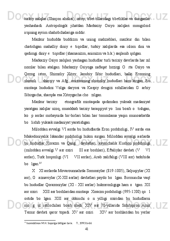 turkiy xalqlar (Shinjon aholisi), xitoy, tibet tillaridagi tibetliklar va dunganlar
yashashadi.   Antropologik   jihatdan   Markaziy   Osiyo   xalqlari   mongoloid
irqining ayrim shahobchalariga oiddir. 
Mazkur   hududda   buddizm   va   uning   mahzablari,   mazkur   din   bilan
chatishgan   mahalliy   diniy   e tiqodlar,   turkiy   xalqlarda   esa   islom   dini   va
qadimgi diniy e tiqodlar (shamanizm, animizm va h.k.) saqlanib qolgan.	

Markaziy Osiyo xalqlari yashagan hududlar turli tarixiy davrlarda har xil
nomlar   bilan   atalgan.   Markaziy   Osiyoga   nafaqat   hozirgi   O rta   Osiyo   va	

Qozog iston,   Shimoliy   Xitoy,   Janubiy   Sibir   hududlari,   balki   Eronning	

shimoli     sharqiy   va   Afg onistonning   shimoliy   hududlari   ham   kirgan.   Bu	
 
mintaqa   hududini   Volga   daryosi   va   Kaspiy   dengizi   sohillaridan   G arbiy	

Sibirgacha, sharqda esa Xitoygacha cho zilgan. 	

Mazkur   tarixiy     etnografik   mintaqada   qadimdan   yuksak   madaniyat	

yaratgan xalqlar uzoq, murakkab tarixiy taraqqiyot yo lini bosib o tishgan,	
 
ko p   asrlar   mobaynida   bir-birlari   bilan   har   tomonlama   yaqin   munosabatda	

bo lishib yuksak madaniyat yaratishgan. 

Miloddan avvalgi VI asrda bu hududlarda Eron podsholigi, IV asrda esa
Makedoniyalik   Iskandar   podsholigi   hukm   surgan.   Miloddan   avvalgi   asrlarda
bu   hududlar   Xorazm   va   Qang   davlatlari,   keyinchalik   Kushon   podsholigi	

(miloddan avvalgi  V asr oxiri    III asr  boshlari), Eftaliylar davlati (V   VI
 
asrlar), Turk hoqonligi  (VI   VII  asrlar), Arab xalifaligi  (VIII  asr) tarkibida	

bo lgan.	
 15
X  XI asrlarda Movarounnahrda Somoniylar (819-1005), Saljuqiylar (XI	

asr), G aznaviylar (X-XII asrlar) davlatlari paydo bo lgan. Birmuncha vaqt
 
bu   hududlar   Qoraxoniylar   (XI   -   XII   asrlar)   hukmronligiga   ham   o tgan.   XII	

asr oxiri   XIII asr boshlaridan mintaqa  Xorazm podsholigi (995-1200) qo l	
 
ostida   bo lgan.   XIII   asr   ikkinchi   o n   yilligi   oxiridan   bu   hududlarni
 
mo g ul   istilochilari   bosib   oladi.   XIV   asr   70-yillarida   Sohibqiron   Amir	
 
Temur   davlati   qaror   topadi.   XV   asr   oxiri     XIV   asr   boshlaridan   bu   yerlar	

15
 Isomiddinov M.H. Sopolga bitilgan tarix.   T., 1993	
  b-6 6
41 