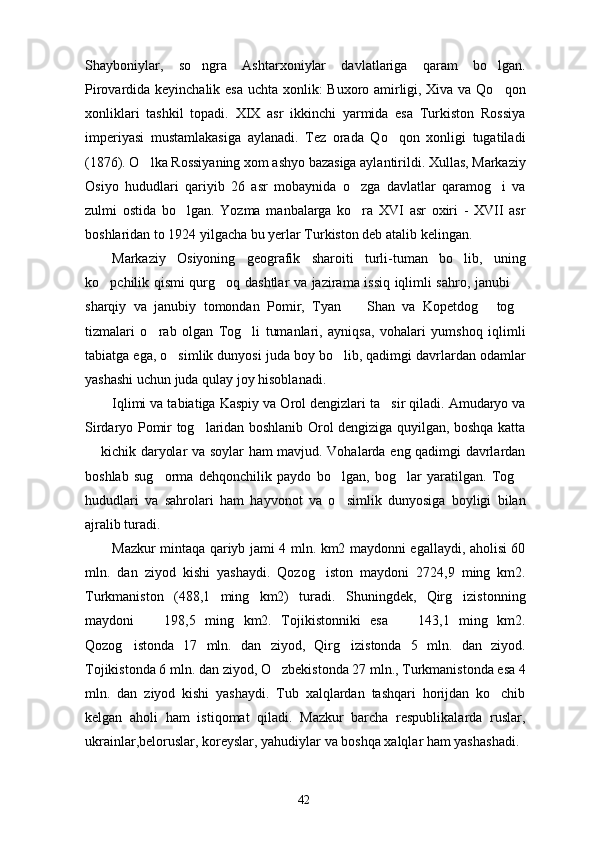 Shayboniylar,   so ngra   Ashtarxoniylar   davlatlariga   qaram   bo lgan. 
Pirovardida keyinchalik esa uchta xonlik: Buxoro amirligi, Xiva va Qo qon	

xonliklari   tashkil   topadi.   XIX   asr   ikkinchi   yarmida   esa   Turkiston   Rossiya
imperiyasi   mustamlakasiga   aylanadi.   Tez   orada   Qo qon   xonligi   tugatiladi	

(1876). O lka Rossiyaning xom ashyo bazasiga aylantirildi. Xullas, Markaziy	

Osiyo   hududlari   qariyib   26   asr   mobaynida   o zga   davlatlar   qaramog i   va	
 
zulmi   ostida   bo lgan.   Yozma   manbalarga   ko ra   XVI   asr   oxiri   -   XVII   asr	
 
boshlaridan to 1924 yilgacha bu yerlar Turkiston deb atalib kelingan. 
Markaziy   Osiyoning   geografik   sharoiti   turli-tuman   bo lib,   uning	

ko pchilik qismi qurg oq dashtlar va jazirama issiq iqlimli sahro, janubi 	
  
sharqiy   va   janubiy   tomondan   Pomir,   Tyan     Shan   va   Kopetdog   tog	
  
tizmalari   o rab   olgan   Tog li   tumanlari,   ayniqsa,   vohalari   yumshoq   iqlimli	
 
tabiatga ega, o simlik dunyosi juda boy bo lib, qadimgi davrlardan odamlar	
 
yashashi uchun juda qulay joy hisoblanadi. 
Iqlimi va tabiatiga Kaspiy va Orol dengizlari ta sir qiladi. Amudaryo va	

Sirdaryo Pomir tog laridan boshlanib Orol dengiziga quyilgan, boshqa katta	

 kichik daryolar va soylar ham mavjud. Vohalarda eng qadimgi davrlardan	

boshlab   sug orma   dehqonchilik   paydo   bo lgan,   bog lar   yaratilgan.   Tog	
   
hududlari   va   sahrolari   ham   hayvonot   va   o simlik   dunyosiga   boyligi   bilan	

ajralib turadi. 
Mazkur mintaqa qariyb jami 4 mln. km2 maydonni egallaydi, aholisi 60
mln.   dan   ziyod   kishi   yashaydi.   Qozog iston   maydoni   2724,9   ming   km2.	

Turkmaniston   (488,1   ming   km2)   turadi.   Shuningdek,   Qirg izistonning	

maydoni     198,5   ming   km2.   Tojikistonniki   esa     143,1   ming   km2.	
 
Qozog istonda   17   mln.   dan   ziyod,   Qirg izistonda   5   mln.   dan   ziyod.	
 
Tojikistonda 6 mln. dan ziyod, O zbekistonda 27 mln., Turkmanistonda esa 4	

mln.   dan   ziyod   kishi   yashaydi.   Tub   xalqlardan   tashqari   horijdan   ko chib	

kelgan   aholi   ham   istiqomat   qiladi.   Mazkur   barcha   respublikalarda   ruslar,
ukrainlar,beloruslar, koreyslar, yahudiylar va boshqa xalqlar ham yashashadi. 
42 