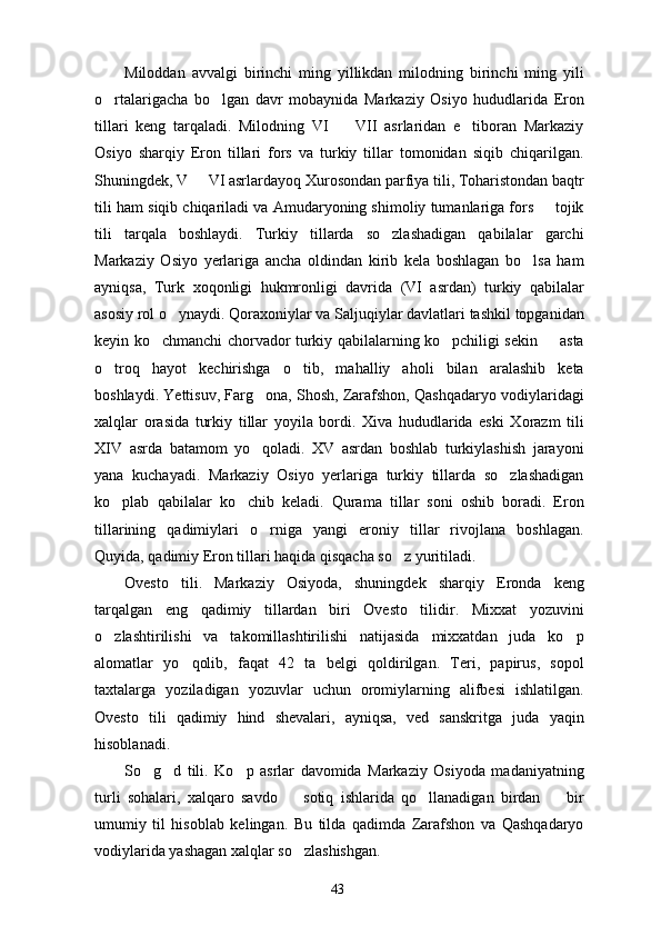 Miloddan   avvalgi   birinchi   ming   yillikdan   milodning   birinchi   ming   yili
o rtalarigacha   bo lgan   davr   mobaynida   Markaziy   Osiyo   hududlarida   Eron 
tillari   keng   tarqaladi.   Milodning   VI     VII   asrlaridan   e tiboran   Markaziy	
 
Osiyo   sharqiy   Eron   tillari   fors   va   turkiy   tillar   tomonidan   siqib   chiqarilgan.
Shuningdek, V   VI asrlardayoq Xurosondan parfiya tili, Toharistondan baqtr	

tili ham siqib chiqariladi va Amudaryoning shimoliy tumanlariga fors   tojik	

tili   tarqala   boshlaydi.   Turkiy   tillarda   so zlashadigan   qabilalar   garchi	

Markaziy   Osiyo   yerlariga   ancha   oldindan   kirib   kela   boshlagan   bo lsa   ham	

ayniqsa,   Turk   xoqonligi   hukmronligi   davrida   (VI   asrdan)   turkiy   qabilalar
asosiy rol o ynaydi. Qoraxoniylar va Saljuqiylar davlatlari tashkil topganidan	

keyin ko chmanchi chorvador turkiy qabilalarning ko pchiligi sekin   asta	
  
o troq   hayot   kechirishga   o tib,   mahalliy   aholi   bilan   aralashib   keta	
 
boshlaydi. Yettisuv, Farg ona, Shosh, Zarafshon, Qashqadaryo vodiylaridagi	

xalqlar   orasida   turkiy   tillar   yoyila   bordi.   Xiva   hududlarida   eski   Xorazm   tili
XIV   asrda   batamom   yo qoladi.   XV   asrdan   boshlab   turkiylashish   jarayoni

yana   kuchayadi.   Markaziy   Osiyo   yerlariga   turkiy   tillarda   so zlashadigan	

ko plab   qabilalar   ko chib   keladi.   Qurama   tillar   soni   oshib   boradi.   Eron	
 
tillarining   qadimiylari   o rniga   yangi   eroniy   tillar   rivojlana   boshlagan.	

Quyida, qadimiy Eron tillari haqida qisqacha so z yuritiladi.	

Ovesto   tili.   Markaziy   Osiyoda,   shuningdek   sharqiy   Eronda   keng
tarqalgan   eng   qadimiy   tillardan   biri   Ovesto   tilidir.   Mixxat   yozuvini
o zlashtirilishi   va   takomillashtirilishi   natijasida   mixxatdan   juda   ko p	
 
alomatlar   yo qolib,   faqat   42   ta   belgi   qoldirilgan.   Teri,   papirus,   sopol	

taxtalarga   yoziladigan   yozuvlar   uchun   oromiylarning   alifbesi   ishlatilgan.
Ovesto   tili   qadimiy   hind   shevalari,   ayniqsa,   ved   sanskritga   juda   yaqin
hisoblanadi.
So g d   tili.   Ko p   asrlar   davomida   Markaziy   Osiyoda   madaniyatning	
  
turli   sohalari,   xalqaro   savdo     sotiq   ishlarida   qo llanadigan   birdan     bir	
  
umumiy   til   hisoblab   kelingan.   Bu   tilda   qadimda   Zarafshon   va   Qashqadaryo
vodiylarida yashagan xalqlar so zlashishgan.

43 