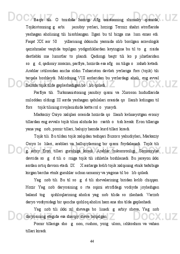 Baqtr   tili.   O tmishda   hozirgi   Afg onistonning   shimoliy   qismida, 
Tojikistonning   g arbi     janubiy   yerlari,   hozirgi   Termiz   shahri   atroflarida	
 
yashagan   aholining   tili   hisoblangan.   Ilgari   bu   til   bizga   ma lum   emas   edi.	

Faqat   XX   asr   50     yillarining   ikkinchi   yarmida   olib   borilgan   arxeologik	

qazishmalar   vaqtida   topilgan   yodgorliklardan   keyingina   bu   til   to g risida	
 
dastlabki   ma lumotlar   to plandi.   Qadimgi   baqtr   tili   ko p   jihatlaridan	
  
so g d, qadimiy xorazm, parfiya, hozirda esa afg on tiliga o xshab ketadi.	
   
Arablar   istilosidan   ancha   oldin   Tohariston   davlati   yerlariga   fors   (tojik)   tili
tarqala   boshlaydi.   Milodning   VIII   asrlaridan   bu   yerlardagi   aholi,   eng   avval
Balxda tojik tilda gaplashadigan bo lib qoladi. 	

Parfiya   tili.   Turkmanistoning   janubiy   qismi   va   Xuroson   hududlarida
miloddan oldingi III asrda yashagan qabilalari orasida qo llanib kelingan til	

fors   tojik tilining rivojlanishida katta rol o ynaydi.	
 
Markaziy   Osiyo   xalqlari   orasida   hozirda   qo llanib   kelinayotgan   eroniy	

tillardan eng avvalo tojik tilini alohida ko rsatib o tish kerak. Eron tillariga	
 
yana yag nob, pomir tillari, balujiy hamda kurd tillari kiradi.	

Tojik tili. Bu tildan tojik xalqidan tashqari Buxoro yahudiylari, Markaziy
Osiyo   lo lilari,   arablari   va   ballujiylarning   bir   qismi   foydalanadi.   Tojik   tili

g arbiy   Eron   tillari   guruhiga   kiradi.   Arablar   hukumronligi,   Somoniylar	

davrida   so g d   tili   o rniga   tojik   tili   ishlatila   boshlanadi.   Bu   jarayon   ikki	
  
asrdan ortiq davom etadi. IX   X asrlarga kelib tojik xalqining etnik tarkibiga	

kirgan barcha etnik guruhlar uchun umumiy va yagona til bo lib qoladi.	

Yag nob   tili.   Bu   til   so g d   tili   shevalarining   biridan   kelib   chiqqan.	
  
Hozir   Yag nob   daryosining   o rta   oqimi   atrofidagi   vodiyda   joylashgan	
 
baland   tog   qishloqlarining   aholisi   yag nob   tilida   so zlashadi.   Varzob
  
daryo vodiysidagi bir qancha qishloq aholisi ham ana shu tilda gaplashadi.
Yag nob   tili   ikki   xil   shevaga   bo linadi:   g arbiy   sheva,   Yag nob	
   
daryosining etagida esa sharqiy sheva tarqalgan.
Pomir   tillariga   sho g non,   rushon,   yozg ulom,   ishkoshim   va   vahan	
  
tillari kiradi.
44 
