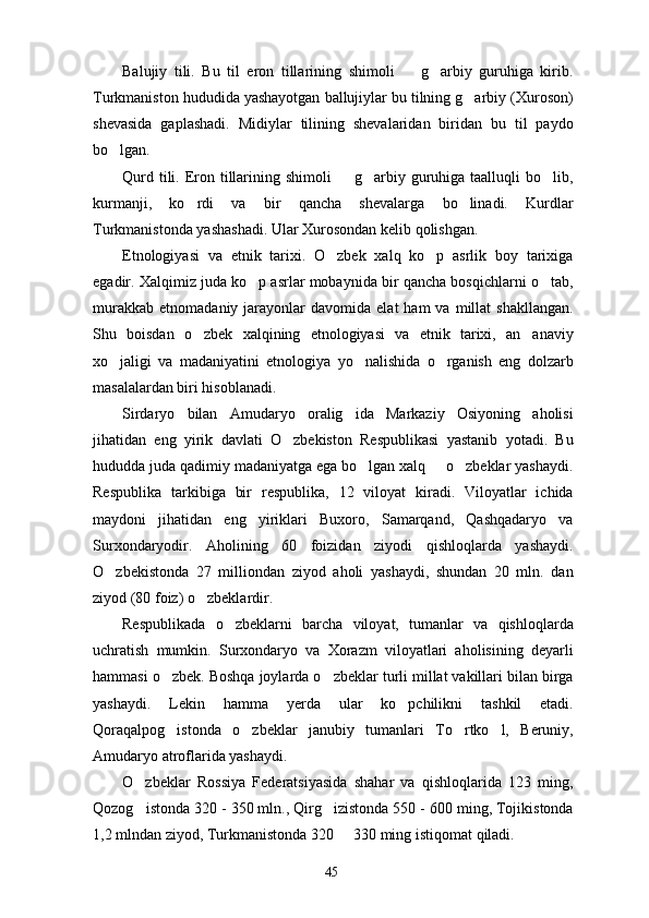 Balujiy   tili.   Bu   til   eron   tillarining   shimoli     g arbiy   guruhiga   kirib. 
Turkmaniston hududida yashayotgan ballujiylar bu tilning g arbiy (Xuroson)	

shevasida   gaplashadi.   Midiylar   tilining   shevalaridan   biridan   bu   til   paydo
bo lgan. 	

Qurd tili. Eron tillarining shimoli    g arbiy guruhiga taalluqli  bo lib,	
  
kurmanji,   ko rdi   va   bir   qancha   shevalarga   bo linadi.   Kurdlar	
 
Turkmanistonda yashashadi. Ular Xurosondan kelib qolishgan.
Etnologiyasi   va   etnik   tarixi.   O zbek   xalq   ko p   asrlik   boy   tarixiga	
 
egadir. Xalqimiz juda ko p asrlar mobaynida bir qancha bosqichlarni o tab,	
 
murakkab   etnomadaniy  jarayonlar  davomida   elat   ham   va  millat   shakllangan.
Shu   boisdan   o zbek   xalqining   etnologiyasi   va   etnik   tarixi,   an anaviy	
 
xo jaligi   va   madaniyatini   etnologiya   yo nalishida   o rganish   eng   dolzarb	
  
masalalardan biri hisoblanadi. 
Sirdaryo   bilan   Amudaryo   oralig ida   Markaziy   Osiyoning   aholisi	

jihatidan   eng   yirik   davlati   O zbekiston   Respublikasi   yastanib   yotadi.   Bu	

hududda juda qadimiy madaniyatga ega bo lgan xalq   o zbeklar yashaydi.	
  
Respublika   tarkibiga   bir   respublika,   12   viloyat   kiradi.   Viloyatlar   ichida
maydoni   jihatidan   eng   yiriklari   Buxoro,   Samarqand,   Qashqadaryo   va
Surxondaryodir.   Aholining   60   foizidan   ziyodi   qishloqlarda   yashaydi.
O zbekistonda   27   milliondan   ziyod   aholi   yashaydi,   shundan   20   mln.   dan	

ziyod (80 foiz) o zbeklardir.	

Respublikada   o zbeklarni   barcha   viloyat,   tumanlar   va   qishloqlarda	

uchratish   mumkin.   Surxondaryo   va   Xorazm   viloyatlari   aholisining   deyarli
hammasi o zbek. Boshqa joylarda o zbeklar turli millat vakillari bilan birga	
 
yashaydi.   Lekin   hamma   yerda   ular   ko pchilikni   tashkil   etadi.	

Qoraqalpog istonda   o zbeklar   janubiy   tumanlari   To rtko l,   Beruniy,	
   
Amudaryo atroflarida yashaydi. 
O zbeklar   Rossiya   Federatsiyasida   shahar   va   qishloqlarida   123   ming,	

Qozog istonda 320 - 350 mln., Qirg izistonda 550 - 600 ming, Tojikistonda
 
1,2 mlndan ziyod, Turkmanistonda 320   330 ming istiqomat qiladi.	

45 