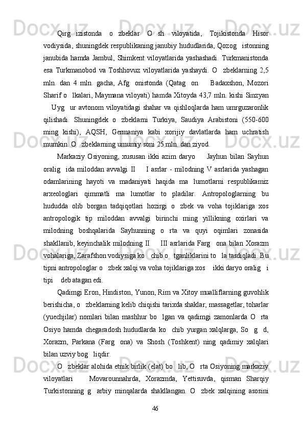 Qirg izistonda   o zbeklar   O sh   viloyatida,   Tojikistonda   Hisor  
vodiysida, shuningdek respublikaning janubiy hududlarida, Qozog istonning	

janubida  hamda   Jambul,   Shimkent   viloyatlarida   yashashadi.   Turkmanistonda
esa   Turkmanobod   va   Toshhovuz   viloyatlarida   yashaydi.   O zbeklarning   2,5	

mln.   dan   4   mln.   gacha,   Afg onistonda   (Qatag on     Badaxshon,   Mozori	
  
Sharif o lkalari, Maymana viloyati) hamda Xitoyda 43,7 mln. kishi Sinzyan	

  Uyg ur   avtonom   viloyatidagi   shahar   va   qishloqlarda   ham   umrguzaronlik	
 
qilishadi.   Shuningdek   o zbeklarni   Turkiya,   Saudiya   Arabistoni   (550-600	

ming   kishi),   AQSH,   Germaniya   kabi   xorijiy   davlatlarda   ham   uchratish
mumkin. O zbeklarning umumiy soni 25 mln. dan ziyod.	

Markaziy   Osiyoning,   xususan   ikki   azim   daryo     Jayhun   bilan   Sayhun	

oralig ida   miloddan   avvalgi   II     I   asrlar   -   milodning   V   asrlarida   yashagan	
 
odamlarining   hayoti   va   madaniyati   haqida   ma lumotlarni   respublikamiz	

arxeologlari   qimmatli   ma lumotlar   to pladilar.   Antropologlarning   bu	
 
hududda   olib   borgan   tadqiqotlari   hozirgi   o zbek   va   voha   tojiklariga   xos	

antropologik   tip   miloddan   avvalgi   birinchi   ming   yillikning   oxirlari   va
milodning   boshqalarida   Sayhunning   o rta   va   quyi   oqimlari   zonasida	

shakllanib, keyinchalik  milodning II   III  asrlarida Farg ona bilan Xorazm	
 
vohalariga, Zarafshon vodiysiga ko chib o tganliklarini to la tasdiqladi. Bu	
  
tipni antropologlar o zbek xalqi va voha tojiklariga xos  ikki daryo oralig i	
  
tipi  deb atagan edi.	

Qadimgi Eron, Hindiston, Yunon, Rim va Xitoy mualliflarning guvohlik
berishicha, o zbeklarning kelib chiqishi tarixda shaklar, massagetlar, toharlar	

(yuechjilar)   nomlari   bilan   mashhur   bo lgan   va   qadimgi   zamonlarda   O rta	
 
Osiyo   hamda   chegaradosh   hududlarda   ko chib   yurgan   xalqlarga,   So g d,	
  
Xorazm,   Parkana   (Farg ona)   va   Shosh   (Toshkent)   ning   qadimiy   xalqlari	

bilan uzviy bog liqdir.	

O zbeklar alohida etnik birlik (elat) bo lib, O rta Osiyoning markaziy	
  
viloyatlari     Movarounnahrda,   Xorazmda,   Yettisuvda,   qisman   Sharqiy	

Turkistonning   g arbiy   minqalarda   shakllangan.   O zbek   xalqining   asosini	
 
46 
