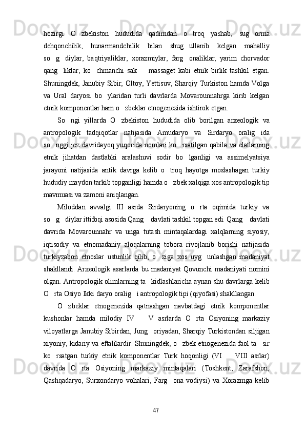 hozirgi   O zbekiston   hududida   qadimdan   o troq   yashab,   sug orma  
dehqonchilik,   hunarmandchilik   bilan   shug ullanib   kelgan   mahalliy	

so g diylar,   baqtriyaliklar,   xorazmiylar,   farg onaliklar,   yarim   chorvador	
  
qang liklar,   ko chmanchi   sak     massaget   kabi   etnik   birlik   tashkil   etgan.	
  
Shuningdek,  Janubiy   Sibir,  Oltoy,  Yettisuv,   Sharqiy  Turkiston   hamda   Volga
va   Ural   daryosi   bo ylaridan   turli   davrlarda   Movarounnahrga   kirib   kelgan	

etnik komponentlar ham o zbeklar etnogenezida ishtirok etgan. 	

So ngi   yillarda   O zbekiston   hududida   olib   borilgan   arxeologik   va	
 
antropologik   tadqiqotlar   natijasida   Amudaryo   va   Sirdaryo   oralig ida	

so nggi  jez davridayoq yuqorida nomlari  ko rsatilgan qabila va elatlarning	
 
etnik   jihatdan   dastlabki   aralashuvi   sodir   bo lganligi   va   assimelyatsiya	

jarayoni   natijasida   antik   davrga   kelib   o troq   hayotga   moslashagan   turkiy	

hududiy maydon tarkib topganligi hamda o zbek xalqiga xos antropologik tip

mavmuasi va zamoni aniqlangan. 
Miloddan   avvalgi   III   asrda   Sirdaryoning   o rta   oqimida   turkiy   va	

so g diylar ittifoqi asosida Qang  davlati tashkil topgan edi. Qang  davlati	
   
davrida   Movarounnahr   va   unga   tutash   mintaqalardagi   xalqlarning   siyosiy,
iqtisodiy   va   etnomadaniy   aloqalarning   tobora   rivojlanib   borishi   natijasida
turkiyzabon   etnoslar   ustunlik   qilib,   o ziga   xos   uyg unlashgan   madaniyat	
 
shakllandi.   Arxeologik   asarlarda   bu   madaniyat   Qovunchi   madaniyati   nomini
olgan. Antropologik olimlarning ta kidlashlaricha aynan shu davrlarga kelib	

O rta Osiyo Ikki daryo oralig i antropologik tipi (qiyofasi) shakllangan. 	
 
O zbeklar   etnogenezida   qatnashgan   navbatdagi   etnik   komponentlar	

kushonlar   hamda   milodiy   IV     V   asrlarda   O rta   Osiyoning   markaziy	
 
viloyatlarga   Janubiy  Sibirdan,   Jung oriyadan,  Sharqiy  Turkistondan   siljigan	

xiyoniy, kidariy va eftalilardir. Shuningdek, o zbek etnogenezida faol ta sir	
 
ko rsatgan   turkiy   etnik   komponentlar   Turk   hoqonligi   (VI     VIII   asrlar)	
 
davrida   O rta   Osiyoning   markaziy   mintaqalari   (Toshkent,   Zarafshon,	

Qashqadaryo,   Surxondaryo   vohalari,   Farg ona   vodiysi)   va   Xorazmga   kelib	

47 
