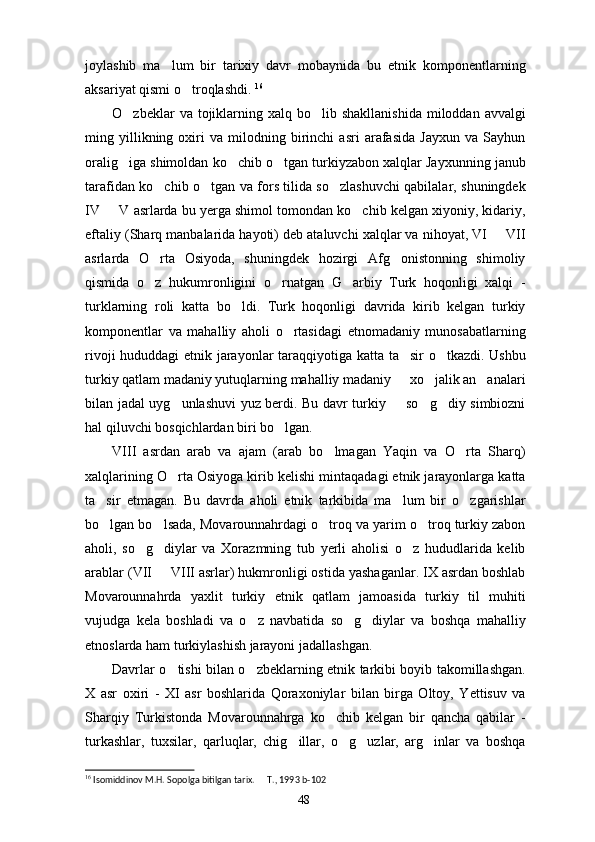 joylashib   ma lum   bir   tarixiy   davr   mobaynida   bu   etnik   komponentlarning
aksariyat qismi o troqlashdi. 	
 16
O zbeklar  va  tojiklarning  xalq bo lib  shakllanishida  miloddan  avvalgi	
 
ming   yillikning   oxiri   va   milodning   birinchi   asri   arafasida   Jayxun   va   Sayhun
oralig iga shimoldan ko chib o tgan turkiyzabon xalqlar Jayxunning janub
  
tarafidan ko chib o tgan va fors tilida so zlashuvchi qabilalar, shuningdek	
  
IV   V asrlarda bu yerga shimol tomondan ko chib kelgan xiyoniy, kidariy,	
 
eftaliy (Sharq manbalarida hayoti) deb ataluvchi xalqlar va nihoyat, VI   VII	

asrlarda   O rta   Osiyoda,   shuningdek   hozirgi   Afg onistonning   shimoliy	
 
qismida   o z   hukumronligini   o rnatgan   G arbiy   Turk   hoqonligi   xalqi   -
  
turklarning   roli   katta   bo ldi.   Turk   hoqonligi   davrida   kirib   kelgan   turkiy	

komponentlar   va   mahalliy   aholi   o rtasidagi   etnomadaniy   munosabatlarning	

rivoji hududdagi etnik jarayonlar taraqqiyotiga katta ta sir o tkazdi. Ushbu	
 
turkiy qatlam madaniy yutuqlarning mahalliy madaniy   xo jalik an analari
  
bilan jadal uyg unlashuvi yuz berdi. Bu davr turkiy   so g diy simbiozni	
   
hal qiluvchi bosqichlardan biri bo lgan. 	

VIII   asrdan   arab   va   ajam   (arab   bo lmagan   Yaqin   va   O rta   Sharq)	
 
xalqlarining O rta Osiyoga kirib kelishi mintaqadagi etnik jarayonlarga katta	

ta sir   etmagan.   Bu   davrda   aholi   etnik   tarkibida   ma lum   bir   o zgarishlar	
  
bo lgan bo lsada, Movarounnahrdagi o troq va yarim o troq turkiy zabon
   
aholi,   so g diylar   va   Xorazmning   tub   yerli   aholisi   o z   hududlarida   kelib	
  
arablar (VII   VIII asrlar) hukmronligi ostida yashaganlar. IX asrdan boshlab	

Movarounnahrda   yaxlit   turkiy   etnik   qatlam   jamoasida   turkiy   til   muhiti
vujudga   kela   boshladi   va   o z   navbatida   so g diylar   va   boshqa   mahalliy	
  
etnoslarda ham turkiylashish jarayoni jadallashgan.
Davrlar o tishi bilan o zbeklarning etnik tarkibi boyib takomillashgan.	
 
X   asr   oxiri   -   XI   asr   boshlarida   Qoraxoniylar   bilan   birga   Oltoy,   Yettisuv   va
Sharqiy   Turkistonda   Movarounnahrga   ko chib   kelgan   bir   qancha   qabilar   -	

turkashlar,   tuxsilar,   qarluqlar,   chig illar,   o g uzlar,   arg inlar   va   boshqa	
   
16
 Isomiddinov M.H. Sopolga bitilgan tarix.   T., 1993	
  b- 102
48 