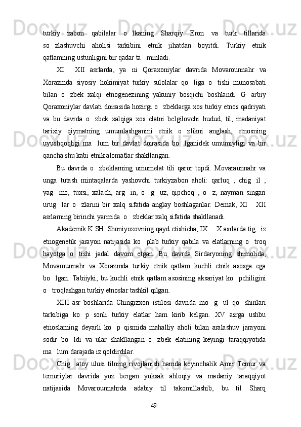 turkiy   zabon   qabilalar   o lkaning   Sharqiy   Eron   va   turk   tillarida
so zlashuvchi   aholisi   tarkibini   etnik   jihatdan   boyitdi.   Turkiy   etnik	

qatlamning ustunligini bir qadar ta minladi.	

XI   XII   asrlarda,   ya ni   Qoraxoniylar   davrida   Movarounnahr   va	
 
Xorazmda   siyosiy   hokimiyat   turkiy   sulolalar   qo liga   o tishi   munosabati	
 
bilan   o zbek   xalqi   etnogenezining   yakuniy   bosqichi   boshlandi.   G arbiy	
 
Qoraxoniylar davlati doirasida hozirgi o zbeklarga xos turkiy etnos qadriyati	

va   bu   davrda   o zbek   xalqiga   xos   elatni   belgilovchi   hudud,   til,   madaniyat	

tarixiy   qiymatning   umumlashganini   etnik   o zlikni   anglash,   etnosning	

uyushqoqligi   ma lum   bir   davlat   doirasida   bo lganidek   umumiyligi   va   bir	
 
qancha shu kabi etnik alomatlar shakllangan. 
Bu   davrda   o zbeklarning   umumelat   tili   qaror   topdi.   Movaraunnahr   va

unga   tutash   mintaqalarda   yashovchi   turkiyzabon   aholi:   qarluq   ,   chig il   ,	

yag mo,   tuxsi,   xalach,   arg in,   o g uz,   qipchoq   ,   o z,   nayman   singari	
    
urug lar   o zlarini   bir   xalq   sifatida   anglay   boshlaganlar.   Demak,   XI   XII
  
asrlarning birinchi yarmida  o zbeklar xalq sifatida shakllanadi. 	

Akademik K.SH. Shoniyozovning qayd etishicha, IX   X asrlarda tig iz	
 
etnogenetik   jarayon   natijasida   ko plab   turkiy   qabila   va   elatlarning   o troq	
 
hayotga   o tishi   jadal   davom   etgan.   Bu   davrda   Sirdaryoning   shimolida,	

Movarounnahr   va   Xorazmda   turkiy   etnik   qatlam   kuchli   etnik   asosga   ega
bo lgan. Tabiiyki, bu  kuchli  etnik  qatlam  asosining   aksariyat   ko pchiligini	
 
o troqlashgan turkiy etnoslar tashkil qilgan. 

XIII   asr   boshlarida   Chingizxon   istilosi   davrida   mo g ul   qo shinlari	
  
tarkibiga   ko p   sonli   turkiy   elatlar   ham   kirib   kelgan.   XV   asrga   ushbu	

etnoslarning   deyarli   ko p   qismida   mahalliy   aholi   bilan   aralashuv   jarayoni	

sodir   bo ldi   va   ular   shakllangan   o zbek   elatining   keyingi   taraqqiyotida	
 
ma lum darajada iz qoldirdilar. 	

Chig atoy   ulusi   tilning   rivojlanish   hamda   keyinchalik   Amir   Temur   va	

temuriylar   davrida   yuz   bergan   yuksak   ahloqiy   va   madaniy   taraqqiyot
natijasida   Movarounnahrda   adabiy   til   takomillashib,   bu   til   Sharq
49 
