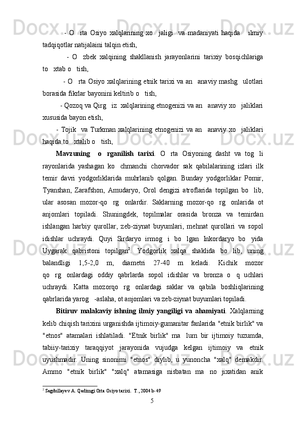      -   O rta   Osiyo   xalqlarining   xo jaligi     va   madaniyati   haqida       ilmiy 
tadqiqotlar natijalaini talqin etish, 
      -   O zbek   xalqining   shakllanish   jarayonlarini   tarixiy   bosqichlariga

to xtab o tish,	
 
     - O rta Osiyo xalqlarining etnik tarixi va an anaviy mashg ulotlari	
  
borasida fikrlar bayonini keltirib o tish,	

  - Qozoq va Qirg iz  xalqlarining etnogenizi va an anaviy xo jaliklari	
  
xususida bayon etish,
-  Tojik   va  Turkman  xalqlarining  etnogenizi  va  an anaviy  xo jaliklari	
 
haqida to xtalib o tish,	
 
Mavzuning     o rganilish   tarixi	
 .   O rta   Osiyoning   dasht   va   tog li	 
rayonlarida   yashagan   ko chmanchi   chorvador   sak   qabilalarining   izlari   ilk	

temir   davri   yodgorliklarida   muhrlanib   qolgan.   Bunday   yodgorliklar   Pomir,
Tyanshan,   Zarafshon,   Amudaryo,   Orol   dengizi   atroflarida   topilgan   bo lib,	

ular   asosan   mozor-qo rg onlardir.   Saklarning   mozor-qo rg onlarida   ot	
   
anjomlari   topiladi.   Shuningdek,   topilmalar   orasida   bronza   va   temirdan
ishlangan   harbiy   qurollar,   zeb-ziynat   buyumlari,   mehnat   qurollari   va   sopol
idishlar   uchraydi.   Quyi   Sirdaryo   irmog i   bo lgan   Inkordaryo   bo yida	
  
Uygarak   qabristoni   topilgan 2
.   Yodgorlik   xalqa   shaklida   bo lib,   uning	

balandligi   1,5-2,0   m,   diametri   27-40   m   keladi.   Kichik   mozor
qo rg onlardagi   oddiy   qabrlarda   sopol   idishlar   va   bronza   o q   uchlari	
  
uchraydi.   Katta   mozorqo rg onlardagi   saklar   va   qabila   boshliqlarining	
 
qabrlarida yarog -aslaha, ot anjomlari va zeb-ziynat buyumlari topiladi.	

Bitiruv   malakaviy   ishning   ilmiy   yangiligi   va   ahamiyati .   Xalqlarning
kelib chiqish tarixini urganishda ijtimoiy-gumanitar fanlarida "etnik birlik" va
"etnos"   atamalari   ishlatiladi.   "Etnik   birlik"   ma	
 lum   bir   ijtimoiy   tuzumda,
tabiiy-tarixiy   taraqqiyot   jarayonida   vujudga   kelgan   ijtimoiy   va   etnik
uyushmadir.   Uning   sinonimi   "etnos"   diylib,   u   yunoncha   "xalq"   demakdir.
Ammo   "etnik   birlik"   "xalq"   atamasiga   nisbatan   ma no   jixatidan   anik	

2
  Sagdullayev A. Qadimgi Orta Osiyo tarixi.  T., 2004.	
  b-49
5 