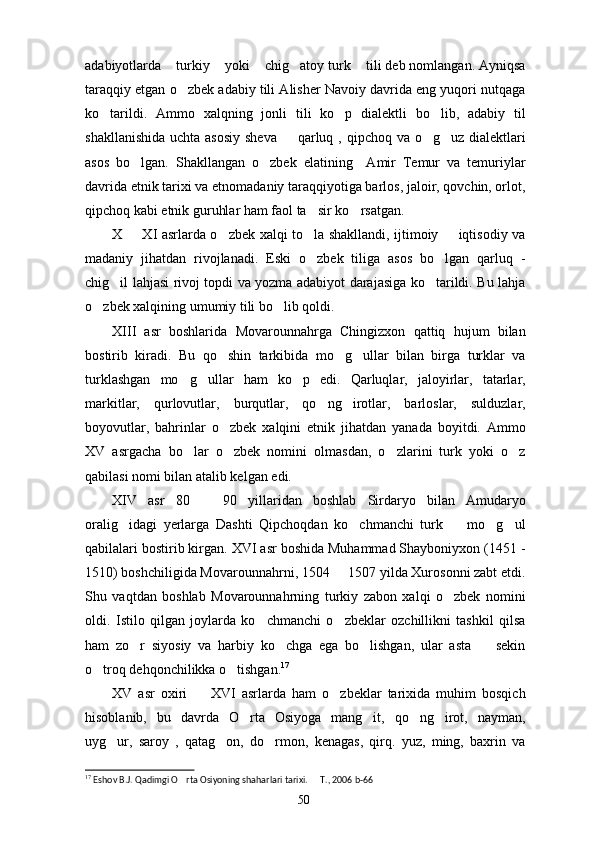 adabiyotlarda  turkiy  yoki  chig atoy turk  tili deb nomlangan. Ayniqsa    
taraqqiy etgan o zbek adabiy tili Alisher Navoiy davrida eng yuqori nutqaga	

ko tarildi.   Ammo   xalqning   jonli   tili   ko p   dialektli   bo lib,   adabiy   til	
  
shakllanishida uchta asosiy  sheva   qarluq , qipchoq va o g uz dialektlari	
  
asos   bo lgan.   Shakllangan   o zbek   elatining     Amir   Temur   va   temuriylar	
 
davrida etnik tarixi va etnomadaniy taraqqiyotiga barlos, jaloir, qovchin, orlot,
qipchoq kabi etnik guruhlar ham faol ta sir ko rsatgan.	
 
X   XI asrlarda o zbek xalqi to la shakllandi, ijtimoiy   iqtisodiy va	
   
madaniy   jihatdan   rivojlanadi.   Eski   o zbek   tiliga   asos   bo lgan   qarluq   -	
 
chig il lahjasi rivoj topdi va yozma adabiyot darajasiga ko tarildi. Bu lahja	
 
o zbek xalqining umumiy tili bo lib qoldi.	
 
XIII   asr   boshlarida   Movarounnahrga   Chingizxon   qattiq   hujum   bilan
bostirib   kiradi.   Bu   qo shin   tarkibida   mo g ullar   bilan   birga   turklar   va	
  
turklashgan   mo g ullar   ham   ko p   edi.   Qarluqlar,   jaloyirlar,   tatarlar,	
  
markitlar,   qurlovutlar,   burqutlar,   qo ng irotlar,   barloslar,   sulduzlar,	
 
boyovutlar,   bahrinlar   o zbek   xalqini   etnik   jihatdan   yanada   boyitdi.   Ammo	

XV   asrgacha   bo lar   o zbek   nomini   olmasdan,   o zlarini   turk   yoki   o z	
   
qabilasi nomi bilan atalib kelgan edi.
XIV   asr   80     90   yillaridan   boshlab   Sirdaryo   bilan   Amudaryo	

oralig idagi   yerlarga   Dashti   Qipchoqdan   ko chmanchi   turk     mo g ul	
    
qabilalari bostirib kirgan. XVI asr boshida Muhammad Shayboniyxon (1451 -
1510) boshchiligida Movarounnahrni, 1504   1507 yilda Xurosonni zabt etdi.	

Shu   vaqtdan   boshlab   Movarounnahrning   turkiy   zabon   xalqi   o zbek   nomini	

oldi.   Istilo   qilgan   joylarda   ko chmanchi   o zbeklar   ozchillikni   tashkil   qilsa	
 
ham   zo r   siyosiy   va   harbiy   ko chga   ega   bo lishgan,   ular   asta     sekin	
   
o troq dehqonchilikka o tishgan.	
  17
XV   asr   oxiri     XVI   asrlarda   ham   o zbeklar   tarixida   muhim   bosqich	
 
hisoblanib,   bu   davrda   O rta   Osiyoga   mang it,   qo ng irot,   nayman,	
   
uyg ur,   saroy   ,   qatag on,   do rmon,   kenagas,   qirq.   yuz,   ming,   baxrin   va	
  
17
 Eshov B.J. Qadimgi O rta Osiyoning shaharlari tarixi.   T., 2006 b-66	
 
50 