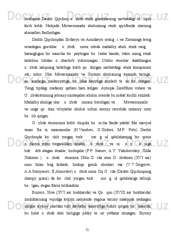 boshqalar   Dashti   Qipchoq   o zbek   etnik   guruhlarning   navbatdagi   to lqini 
kirib   keldi.   Natijada   Movarounnahr   aholisining   etnik   qiyofasida   ularning
alomatlari faollashgan. 
Dashti   Qipchoqdan   Sirdaryo   va   Amudaryo   oralig i   va   Xorazmga   keng	

urnashgan   guruhlar   o zbek   nomi   ostida   mahalliy   aholi   etnik   rang  	
   
barangligini   bir   muncha   ko paytirgan   bo lsalar   hamki,   lekin   uning   etnik	
 
tarkibini   tubdan   o zbartirib   yubormagan.   Ushbu   etnoslar   shakllangan	

o zbek   xalqining   tarkibiga   kelib   qo shilgan   navbatdagi   etnik   komponent	
 
edi,   xolos.   Ular   Movarounnahr   va   Xorazm   aholisining   turmush   tarziga,
an analarga,   madaniyatiga,   xo jalik   hayotiga   sezilarli   ta sir   ko rsatgan.
   
Yangi   tipdagi   madaniy   qatlam   ham   kelgan.   Ayniqsa   Zarafshon   vohasi   va
O zbekistonning jabuniy mintaqalari aholisi orasida bu nisbat kuchli seziladi.

Mahalliy aholiga ular  o zbek  nomini berishgan va    Movarounnahr	
     
va   unga   qo shni   viloyatlar   aholisi   uchun   rasmiy   ravishda   umumiy   nom	

bo lib qolgan.	

O zbek   etnonimini   kelib   chiqishi   bo yicha   fanda   yakdil   fikr   mavjud	
 
emas.   Ba zi   muammolar   (H.Vamberi,   G.Xodors,   M.P.   Pelo)   Dashti	

Qipchoqda   ko chib   yurgan   turk     mo g ul   qabilalarning   bir   qismi	
   
o zlarini   erkin   tutganliklari   sababli   o zbek ,   ya ni   o z     o ziga	
        
bek   deb   atagan   desalar,   boshqalar   (P.P.   Ivanov,   A.Y.   Yakubovskiy,   Xilda	

Xukxem   )   o zbek   etnonimi   Oltin   O rda   xoni   O zbekxon   (XVI   asr)	
    
nom   bilan   bog lashadi,   boshqa   guruh   olimlari   esa   (V.V.Grigorev,	

A.A.Semyonov, B.Ahmedov)  o zbek nomi  Oq O rda (Dashti  Qipchoqning	
 
sharqiy   qismi)   da   ko chib   yurgan   turk     mo g ul   qabilalarga   talluqli	
   
bo lgan, degan fikrni bildiradilar. 	

Buxoro,   Xiva   (XVI   asr   boshlarida)   va   Qo qon   (XVIII   asr   boshlarida)	

xonliklarining   vujudga   kelishi   natijasida   yagona   tarixiy   makonda   yashagan
xalqlar   siyosiy   jihatdan   turli   davlatlar   tasarrufiga  tushib   qolgan   bo lsalarda,	

bu   holat   o zbek   elati   birligiga   jiddiy   ta sir   yetkaza   olmagan.   Siyosiy	
 
51 