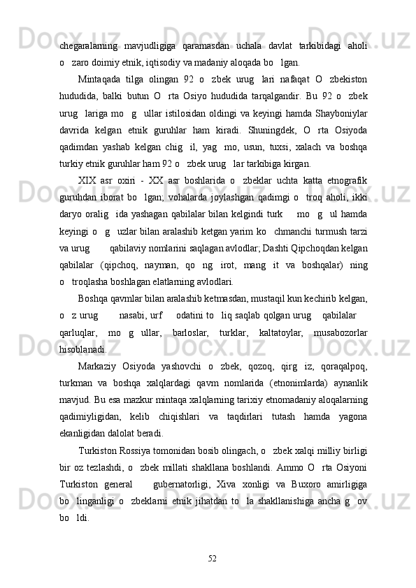 chegaralarning   mavjudligiga   qaramasdan   uchala   davlat   tarkibidagi   aholi
o zaro doimiy etnik, iqtisodiy va madaniy aloqada bo lgan.  
Mintaqada   tilga   olingan   92   o zbek   urug lari   nafaqat   O zbekiston	
  
hududida,   balki   butun   O rta   Osiyo   hududida   tarqalgandir.   Bu   92   o zbek	
 
urug lariga  mo g ullar   istilosidan  oldingi  va  keyingi  hamda  Shayboniylar	
  
davrida   kelgan   etnik   guruhlar   ham   kiradi.   Shuningdek,   O rta   Osiyoda	

qadimdan   yashab   kelgan   chig il,   yag mo,   usun,   tuxsi,   xalach   va   boshqa	
 
turkiy etnik guruhlar ham 92 o zbek urug lar tarkibiga kirgan.
 
XIX   asr   oxiri   -   XX   asr   boshlarida   o zbeklar   uchta   katta   etnografik	

guruhdan   iborat   bo lgan;   vohalarda   joylashgan   qadimgi   o troq   aholi,   ikki	
 
daryo oralig ida yashagan  qabilalar bilan kelgindi  turk   mo g ul  hamda	
   
keyingi o g uzlar bilan aralashib ketgan yarim ko chmanchi turmush tarzi	
  
va urug    qabilaviy nomlarini saqlagan avlodlar; Dashti Qipchoqdan kelgan	
 
qabilalar   (qipchoq,   nayman,   qo ng irot,   mang it   va   boshqalar)   ning	
  
o troqlasha boshlagan elatlarning avlodlari.	

Boshqa qavmlar bilan aralashib ketmasdan, mustaqil kun kechirib kelgan,
o z urug    nasabi, urf   odatini to liq saqlab qolgan urug  qabilalar 
      
qarluqlar,   mo g ullar,   barloslar,   turklar,   kaltatoylar,   musabozorlar	
 
hisoblanadi. 
Markaziy   Osiyoda   yashovchi   o zbek,   qozoq,   qirg iz,   qoraqalpoq,	
 
turkman   va   boshqa   xalqlardagi   qavm   nomlarida   (etnonimlarda)   aynanlik
mavjud. Bu esa mazkur mintaqa xalqlarning tarixiy etnomadaniy aloqalarning
qadimiyligidan,   kelib   chiqishlari   va   taqdirlari   tutash   hamda   yagona
ekanligidan dalolat beradi.
Turkiston Rossiya tomonidan bosib olingach, o zbek xalqi milliy birligi	

bir   oz   tezlashdi,   o zbek   millati   shakllana   boshlandi.   Ammo   O rta   Osiyoni	
 
Turkiston   general     gubernatorligi,   Xiva   xonligi   va   Buxoro   amirligiga

bo linganligi   o zbeklarni   etnik   jihatdan   to la   shakllanishiga   ancha   g ov	
   
bo ldi.

52 