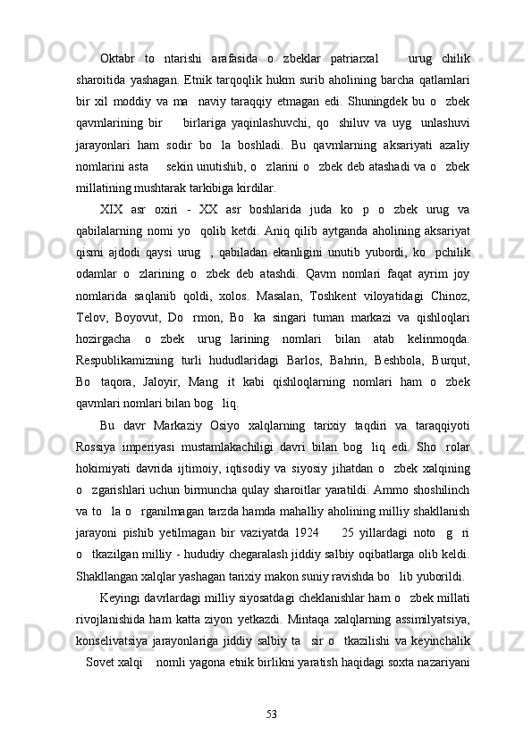 Oktabr   to ntarishi   arafasida   o zbeklar   patriarxal     urug chilik   
sharoitida   yashagan.   Etnik   tarqoqlik   hukm   surib   aholining   barcha   qatlamlari
bir   xil   moddiy   va   ma naviy   taraqqiy   etmagan   edi.   Shuningdek   bu   o zbek	
 
qavmlarining   bir     birlariga   yaqinlashuvchi,   qo shiluv   va   uyg unlashuvi	
  
jarayonlari   ham   sodir   bo la   boshladi.   Bu   qavmlarning   aksariyati   azaliy	

nomlarini asta   sekin unutishib, o zlarini o zbek deb atashadi va o zbek	
   
millatining mushtarak tarkibiga kirdilar.
XIX   asr   oxiri   -   XX   asr   boshlarida   juda   ko p   o zbek   urug   va	
 
qabilalarning   nomi   yo qolib   ketdi.   Aniq   qilib   aytganda   aholining   aksariyat	

qismi   ajdodi   qaysi   urug ,   qabiladan   ekanligini   unutib   yubordi,   ko pchilik	
 
odamlar   o zlarining   o zbek   deb   atashdi.   Qavm   nomlari   faqat   ayrim   joy	
 
nomlarida   saqlanib   qoldi,   xolos.   Masalan,   Toshkent   viloyatidagi   Chinoz,
Telov,   Boyovut,   Do rmon,   Bo ka   singari   tuman   markazi   va   qishloqlari	
 
hozirgacha   o zbek   urug larining   nomlari   bilan   atab   kelinmoqda.	
 
Respublikamizning   turli   hududlaridagi   Barlos,   Bahrin,   Beshbola,   Burqut,
Bo taqora,   Jaloyir,   Mang it   kabi   qishloqlarning   nomlari   ham   o zbek	
  
qavmlari nomlari bilan bog liq.	

Bu   davr   Markaziy   Osiyo   xalqlarning   tarixiy   taqdiri   va   taraqqiyoti
Rossiya   imperiyasi   mustamlakachiligi   davri   bilan   bog liq   edi.   Sho rolar	
 
hokimiyati   davrida   ijtimoiy,   iqtisodiy   va   siyosiy   jihatdan   o zbek   xalqining	

o zgarishlari uchun birmuncha qulay sharoitlar yaratildi. Ammo shoshilinch	

va to la o rganilmagan tarzda hamda mahalliy aholining milliy shakllanish	
 
jarayoni   pishib   yetilmagan   bir   vaziyatda   1924     25   yillardagi   noto g ri	
  
o tkazilgan milliy - hududiy chegaralash jiddiy salbiy oqibatlarga olib keldi.	

Shakllangan xalqlar yashagan tarixiy makon suniy ravishda bo lib yuborildi. 	

Keyingi davrlardagi milliy siyosatdagi cheklanishlar ham o zbek millati	

rivojlanishida   ham   katta   ziyon   yetkazdi.   Mintaqa   xalqlarning   assimilyatsiya,
konselivatsiya   jarayonlariga   jiddiy   salbiy   ta sir   o tkazilishi   va   keyinchalik	
 
Sovet xalqi  nomli yagona etnik birlikni yaratish haqidagi soxta nazariyani	
 
53 