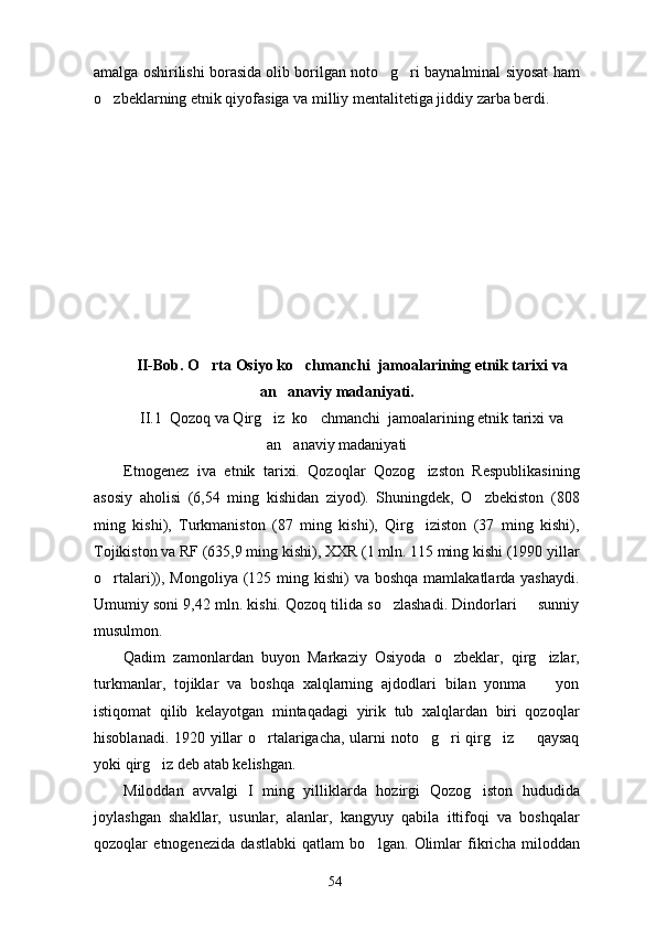 amalga oshirilishi borasida olib borilgan noto g ri baynalminal siyosat ham 
o zbeklarning etnik qiyofasiga va milliy mentalitetiga jiddiy zarba berdi. 	

II-Bob. O rta Osiyo ko chmanchi  jamoalarining etnik tarixi va	
 
an anaviy madaniyati.	

II.1  Qozoq va Qirg iz  ko chmanchi  jamoalarining etnik tarixi va	
 
an anaviy madaniyati	

Etnogenez   iva   etnik   tarixi.   Qozoqlar   Qozog izston   Respublikasining	

asosiy   aholisi   (6,54   ming   kishidan   ziyod).   Shuningdek,   O zbekiston   (808	

ming   kishi),   Turkmaniston   (87   ming   kishi),   Qirg iziston   (37   ming   kishi),	

Tojikiston va RF (635,9 ming kishi), XXR (1 mln. 115 ming kishi (1990 yillar
o rtalari)), Mongoliya  (125 ming kishi)  va boshqa  mamlakatlarda yashaydi.	

Umumiy soni 9,42 mln. kishi. Qozoq tilida so zlashadi. Dindorlari   sunniy	
 
musulmon.      
Qadim   zamonlardan   buyon   Markaziy   Osiyoda   o zbeklar,   qirg izlar,	
 
turkmanlar,   tojiklar   va   boshqa   xalqlarning   ajdodlari   bilan   yonma     yon	

istiqomat   qilib   kelayotgan   mintaqadagi   yirik   tub   xalqlardan   biri   qozoqlar
hisoblanadi. 1920 yillar o rtalarigacha, ularni noto g ri qirg iz   qaysaq	
    
yoki qirg iz deb atab kelishgan.	

Miloddan   avvalgi   I   ming   yilliklarda   hozirgi   Qozog iston   hududida	

joylashgan   shakllar,   usunlar,   alanlar,   kangyuy   qabila   ittifoqi   va   boshqalar
qozoqlar   etnogenezida   dastlabki   qatlam   bo lgan.   Olimlar   fikricha   miloddan	

54 