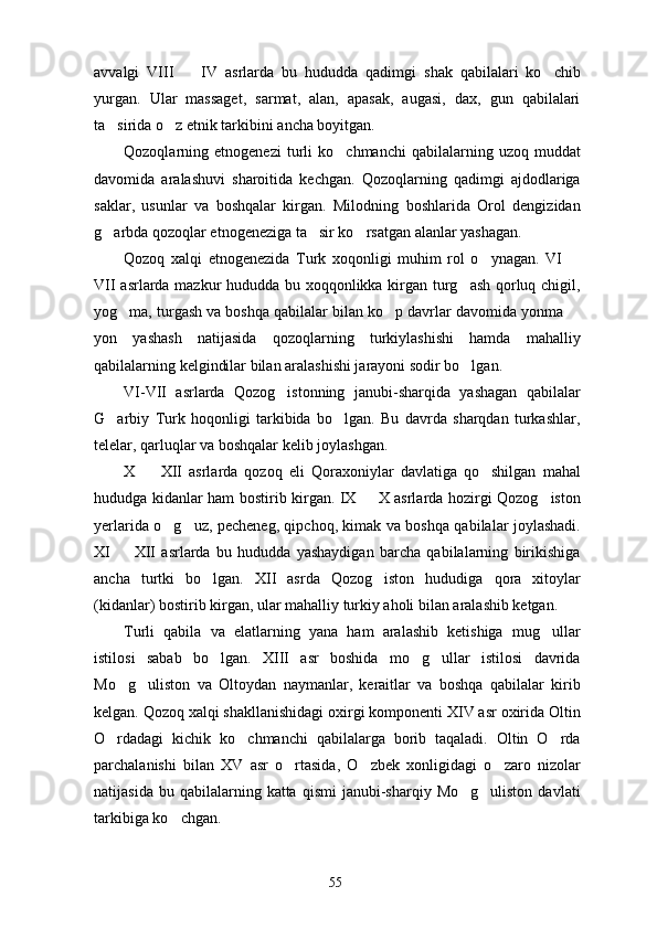 avvalgi   VIII     IV   asrlarda   bu   hududda   qadimgi   shak   qabilalari   ko chib 
yurgan.   Ular   massaget,   sarmat,   alan,   apasak,   augasi,   dax,   gun   qabilalari
ta sirida o z etnik tarkibini ancha boyitgan. 	
 
Qozoqlarning  etnogenezi   turli   ko chmanchi   qabilalarning  uzoq   muddat	

davomida   aralashuvi   sharoitida   kechgan.   Qozoqlarning   qadimgi   ajdodlariga
saklar,   usunlar   va   boshqalar   kirgan.   Milodning   boshlarida   Orol   dengizidan
g arbda qozoqlar etnogeneziga ta sir ko rsatgan alanlar yashagan. 	
  
Qozoq   xalqi   etnogenezida   Turk   xoqonligi   muhim   rol   o ynagan.   VI  	
 
VII asrlarda mazkur hududda bu xoqqonlikka kirgan turg ash qorluq chigil,	

yog ma, turgash va boshqa qabilalar bilan ko p davrlar davomida yonma 	
  
yon   yashash   natijasida   qozoqlarning   turkiylashishi   hamda   mahalliy
qabilalarning kelgindilar bilan aralashishi jarayoni sodir bo lgan. 	

VI-VII   asrlarda   Qozog istonning   janubi-sharqida   yashagan   qabilalar	

G arbiy   Turk   hoqonligi   tarkibida   bo lgan.   Bu   davrda   sharqdan   turkashlar,	
 
telelar, qarluqlar va boshqalar kelib joylashgan. 
X     XII   asrlarda   qozoq   eli   Qoraxoniylar   davlatiga   qo shilgan   mahal	
 
hududga kidanlar ham bostirib kirgan. IX   X asrlarda hozirgi Qozog iston	
 
yerlarida o g uz, pecheneg, qipchoq, kimak va boshqa qabilalar joylashadi.	
 
XI     XII   asrlarda   bu   hududda   yashaydigan   barcha   qabilalarning   birikishiga	

ancha   turtki   bo lgan.   XII   asrda   Qozog iston   hududiga   qora   xitoylar	
 
(kidanlar) bostirib kirgan, ular mahalliy turkiy aholi bilan aralashib ketgan.
Turli   qabila   va   elatlarning   yana   ham   aralashib   ketishiga   mug ullar	

istilosi   sabab   bo lgan.   XIII   asr   boshida   mo g ullar   istilosi   davrida	
  
Mo g uliston   va   Oltoydan   naymanlar,   keraitlar   va   boshqa   qabilalar   kirib	
 
kelgan. Qozoq xalqi shakllanishidagi oxirgi komponenti XIV asr oxirida Oltin
O rdadagi   kichik   ko chmanchi   qabilalarga   borib   taqaladi.   Oltin   O rda
  
parchalanishi   bilan   XV   asr   o rtasida,   O zbek   xonligidagi   o zaro   nizolar	
  
natijasida  bu  qabilalarning  katta  qismi   janubi-sharqiy  Mo g uliston  davlati	
 
tarkibiga ko chgan.	

55 