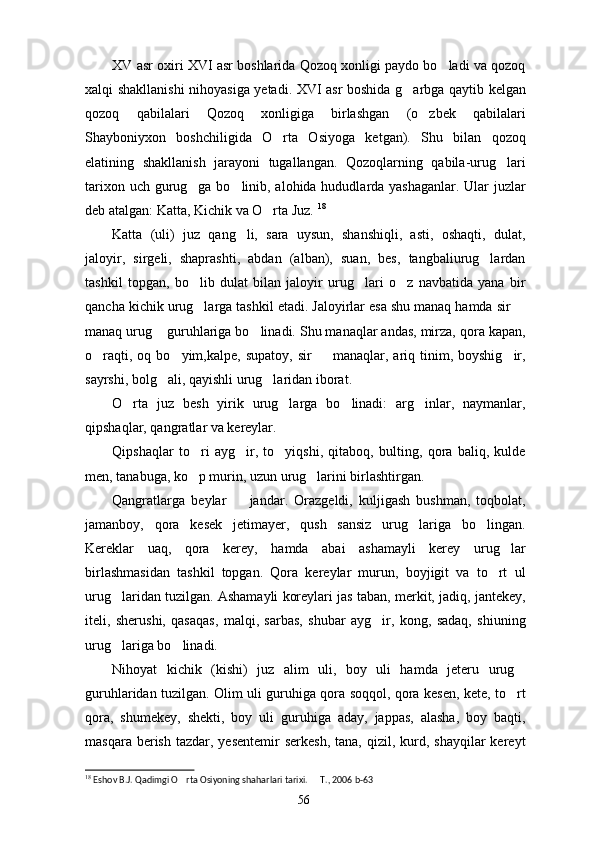 XV asr oxiri XVI asr boshlarida Qozoq xonligi paydo bo ladi va qozoq
xalqi shakllanishi nihoyasiga yetadi. XVI asr boshida g arbga qaytib kelgan	

qozoq   qabilalari   Qozoq   xonligiga   birlashgan   (o zbek   qabilalari	

Shayboniyxon   boshchiligida   O rta   Osiyoga   ketgan).   Shu   bilan   qozoq	

elatining   shakllanish   jarayoni   tugallangan.   Qozoqlarning   qabila-urug lari	

tarixon uch gurug ga bo linib, alohida hududlarda yashaganlar. Ular  juzlar	
 
deb atalgan: Katta, Kichik va O rta Juz. 	
 18
Katta   (uli)   juz   qang li,   sara   uysun,   shanshiqli,   asti,   oshaqti,   dulat,	

jaloyir,   sirgeli,   shaprashti,   abdan   (alban),   suan,   bes,   tangbaliurug lardan	

tashkil   topgan,   bo lib   dulat   bilan   jaloyir   urug lari   o z   navbatida   yana   bir	
  
qancha kichik urug larga tashkil etadi. Jaloyirlar esa shu manaq hamda sir 
 
manaq urug  guruhlariga bo linadi. Shu manaqlar andas, mirza, qora kapan,	
 
o raqti,  oq  bo yim,kalpe,  supatoy,  sir    manaqlar,  ariq  tinim,  boyshig ir,	
   
sayrshi, bolg ali, qayishli urug laridan iborat.	
 
O rta   juz   besh   yirik   urug larga   bo linadi:   arg inlar,   naymanlar,	
   
qipshaqlar, qangratlar va kereylar.
Qipshaqlar   to ri   ayg ir,   to yiqshi,   qitaboq,   bulting,   qora   baliq,   kulde	
  
men, tanabuga, ko p murin, uzun urug larini birlashtirgan.
 
Qangratlarga   beylar     jandar.   Orazgeldi,   kuljigash   bushman,   toqbolat,	

jamanboy,   qora   kesek   jetimayer,   qush   sansiz   urug lariga   bo lingan.	
 
Kereklar   uaq,   qora   kerey,   hamda   abai   ashamayli   kerey   urug lar	

birlashmasidan   tashkil   topgan.   Qora   kereylar   murun,   boyjigit   va   to rt   ul	

urug laridan tuzilgan. Ashamayli koreylari jas taban, merkit, jadiq, jantekey,	

iteli,   sherushi,   qasaqas,   malqi,   sarbas,   shubar   ayg ir,   kong,   sadaq,   shiuning	

urug lariga bo linadi.	
 
Nihoyat   kichik   (kishi)   juz   alim   uli,   boy   uli   hamda   jeteru   urug	

guruhlaridan tuzilgan. Olim uli guruhiga qora soqqol, qora kesen, kete, to rt

qora,   shumekey,   shekti,   boy   uli   guruhiga   aday,   jappas,   alasha,   boy   baqti,
masqara  berish  tazdar,  yesentemir   serkesh,  tana,  qizil, kurd, shayqilar  kereyt
18
 Eshov B.J. Qadimgi O rta Osiyoning shaharlari tarixi.   T., 2006 b-63	
 
56 