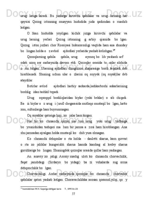 urug lariga   kiradi.   Bu   juzlarga   kiruvchi   qabilalar   va   urug larining   har 
qaysisi   Qozog istonning   muayyan   hududida   juda   qadimdan   o rnashib	
 
kelgan. 
O lkan   hududda   yoyilgan   kichik   juzga   kiruvchi   qabilalar   va	

urug larning   yerlari   Qozog istonning   g arbiy   qismida   bo lgan.	
   
Qozog iston   juzlari   chor   Rossiyasi   hukumronligi   vaqtida   ham   ana   shunday	

bo lingan holda o z avlod   ajdodlari yerlarida yashab kelishgan.	
   19
Qozoqlarning   qabila     qabila,   urug     aymoq   bo lib   yashash   urf  	
    
odati   uzoq   asr   mobaynida   davom   etdi.   Qozoqlar   orasida   to ralar   alohida	

o rin   tutgan.   Ularning   ajdodlari   chingizxon   shajarasiga   borib   taqaladi   deb	

hisoblanadi.   Shuning   uchun   ular   o zlarini   oq   suyyek   (oq   suyak)lar   deb	

ataydilar. 
Botirlar   avlod     ajdodlari   harbiy   sarkarda,lashkarboshi   askarlarining	

boshlig idan tashkil topadi.	

Urug   oqsoqqol   boshliqlaridan   biylar   (yoki   beklar)   o sib   chiqadi.	
 
Ba zi biylar o z urug i (uru0 chegarasida mutlaqo mustaqil bo lgan, hatto	
   
xon, sultonlarga ham buysunmagan.
Oq suyaklar qatoriga hoji, xo jalar ham kirgan.	

Har   bir   ko chmanchi   qozoq   ma lum   urug   yoki   urug   toifasiga	
   
bo ysunishidan   tashqari   ma lum   bir   jamoa   a zosi   ham   hisoblangan.   Ana	
  
shu jamoadan ajralgan holda mustaqil ko chib yura olmagan.	

Ko chmanchi   dehqonlar   o rta   holda     -   dauletti   sharua,   kam   quvvat	
 
o rta   xo jaliklar   kungerishti   sharua   hamda   kambag al   kedey   sharua	
  
guruhlariga bo lingan. Shuningdek qozoqlar orasida qullar ham yashagan.	

An anaviy   xo jaligi.   Asosiy   mashg uloti   ko chmanchi   chorvachilik,	
   
faqat   janubdagi   (Sirdaryo   bo yidagi)   ba zi   vohalarda   sug orma	
  
dehqonchilik bo lgan. 	

Chorvachiligi.   Asrlar   mobaynida   qozoqlar   ko chmanchi     chorvador	

qabilalar   qatori   yashab   kelgan.   Choravachilikka   asosan   qoramol,yilqi,   qo y	

19
 Isomiddinov M.H. Sopolga bitilgan tarix.   T., 1993	
  b- 23
57 